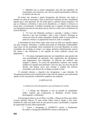 2 - Múltiplos são os nomes empregados, mas não são supérfluos. Se
examinamos suas naturezas, nos vêm ao espírito pensamentos relativos
ao declínio de uma era.
Os nomes dos sessenta e quatro hexagramas são diversos, mas todos se
mantêm na esfera do necessário. Aqui se descrevem situações de fato, semelhantes
àquelas que a vida apresenta. De um modo geral, a natureza dessas situações é tal
que se evidencia a referência a uma era de decadência, e o objetivo é fornecer os
meios para a reconstrução. E também ressaltado que o conjunto de idéias presente
nos hexagramas provém de uma época que já estava às voltas com os fenômenos do
ciclo do declínio.
3 - O Livro das Mutações esclarece o passado e explica o futuro.
Desvela o que está escondido e abre o que é obscuro. Distingue as
coisas por meio de nomes adequados. Quando então se acrescentam as
palavras corretas e os julgamentos decisivos, tudo se completa.
A formulação do texto dessa seção, aliás como em todo esse capítulo, parece
um tanto insegura. Entretanto, o sentido geral pode ser facilmente compreendido.
Aqui outra vez são ressaltadas várias conotações do Livro das Mutações: as coisas
escondidas são reveladas no tempo e no espaço, primeiro simbolicamente, através
dos nomes e das referências, e, em seguida, de modo explícito, através dos
julgamentos.
4 — Os nomes empregados parecem sem importância, mas grandes são
suas possibilidades de aplicação. Seus significados são abrangentes;
seus julgamentos, bem ordenados. As palavras são indiretas, mas
atingem o objetivo. As coisas são abertamente expostas, mas contêm
também um segredo mais profundo. É por isso que, em casos em que há
dúvida, elas podem servir para orientar a conduta dos homens,
mostrando o que decorre de se atingir ou perder a meta.
O conteúdo abstrato e alegórico dos hexagramas é aqui indicado. Os
hexagramas permitem uma extensão geral a toda sorte de situações, pois apresentam
apenas as leis concernentes a diferentes complexos de condições.
CAPITULO VII
A relação de certos hexagramas com a formação do caráter
1 — A difusão das Mutações se deu no período da antigüidade
média. Aqueles que compuseram as Mutações tiveram muitas
preocupações e sofrimentos.
Esta passagem refere-se ao rei Wên e seu filho, o Duque de Chou, pois ambos
viveram períodos difíceis. O autor destas linhas sente-se ligado a eles nisso.
Também ele nada mais pôde fazer do que preservar para a posteridade o esquema
de organização de uma cultura agonizante.
2 - Assim o hexagrama A CONDUTA mostra o fundamento
do caráter; o hexagrama MODÉSTIA mostra a utilização do
262
 