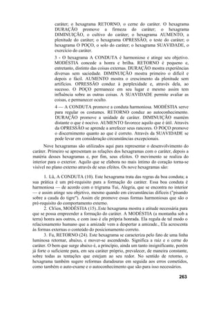caráter; o hexagrama RETORNO, o cerne do caráter. O hexagrama
DURAÇÃO promove a firmeza do caráter; o hexagrama
DIMINUIÇÃO, o cultivo do caráter; o hexagrama AUMENTO, a
plenitude do caráter; o hexagrama OPRESSÃO, o teste do caráter; o
hexagrama O POÇO, o solo do caráter; o hexagrama SUAVIDADE, o
exercício do caráter.
3 - O hexagrama A CONDUTA é harmonioso e atinge seu objetivo.
MODÉSTIA concede a honra e brilha. RETORNO é pequeno e,
entretanto, distinto das coisas externas. DURAÇÃO mostra experiências
diversas sem saciedade. DIMINUIÇÃO mostra primeiro o difícil e
depois o fácil. AUMENTO mostra o crescimento da plenitude sem
artifícios. OPRESSÃO conduz à perplexidade e, através dela, ao
sucesso. O POÇO permanece em seu lugar e mesmo assim tem
influência sobre as outras coisas. A SUAVIDADE permite avaliar as
coisas, e permanecer oculto.
4 — A CONDUTA promove a conduta harmoniosa. MODÉSTIA serve
para regular os costumes. RETORNO conduz ao autoconhecimento.
DURAÇÃO promove a unidade de caráter. DIMINUIÇÃO mantém
distante o que é nocivo. AUMENTO favorece aquilo que é útil. Através
da OPRESSÃO se aprende a arrefecer seus rancores. O POÇO promove
o discernimento quanto ao que é correto. Através da SUAVIDADE se
pode levar em consideração circunstâncias excepcionais.
Nove hexagramas são utilizados aqui para representar o desenvolvimento do
caráter. Primeiro se apresentam as relações dos hexagramas com o caráter, depois a
matéria desses hexagramas e, por fim, seus efeitos. O movimento se realiza do
interior para o exterior. Aquilo que se elabora no mais íntimo do coração torna-se
visível no plano externo através de seus efeitos. Os nove hexagramas são:
1. Lü, A CONDUTA (10). Este hexagrama trata das regras da boa conduta; a
sua prática é um pré-requisito para a formação do caráter. Essa boa conduta é
harmoniosa — de acordo com o trigrama Tui, Alegria, que se encontra no interior
— e assim atinge seu objetivo, mesmo quando em circunstâncias difíceis ("pisando
sobre a cauda do tigre"). Assim ele promove essas formas harmoniosas que são o
pré-requisito do comportamento externo.
2. Ch'ien, MODÉSTIA (15)..Este hexagrama mostra a atitude necessária para
que se possa empreender a formação do caráter. A MODÉSTIA (a montanha sob a
terra) honra aos outros, e com isso é ela própria honrada. Ela regula de tal modo o
relacionamento humano que a amizade vem a despertar a amizade., Ela acrescenta
às formas externas o conteúdo do posicionamento correto.
3. Fu, RETORNO (24). Este hexagrama se caracteriza pelo fato de uma linha
luminosa retornar, abaixo, e mover-se ascendendo. Significa a raiz e o cerne do
caráter. O bem que surge abaixo é, a princípio, ainda um tanto insignificante, porém
já forte o suficiente para, em seu caráter próprio, prevalecer, de maneira constante,
sobre todas as tentações que estejam ao seu redor. No sentido de retorno, o
hexagrama também sugere reformas duradouras em seguida aos erros cometidos,
como também o auto-exame e o autoconhecimento que são para isso necessários.
263
 