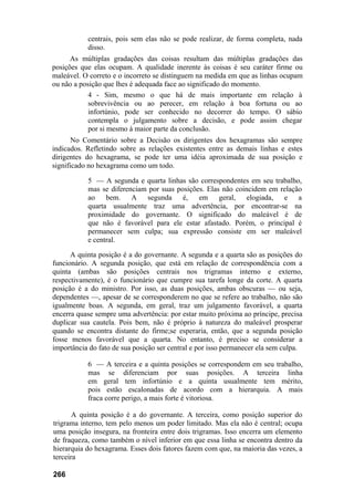 centrais, pois sem elas não se pode realizar, de forma completa, nada
disso.
As múltiplas gradações das coisas resultam das múltiplas gradações das
posições que elas ocupam. A qualidade inerente às coisas é seu caráter firme ou
maleável. O correto e o incorreto se distinguem na medida em que as linhas ocupam
ou não a posição que lhes é adequada face ao significado do momento.
4 - Sim, mesmo o que há de mais importante em relação à
sobrevivência ou ao perecer, em relação à boa fortuna ou ao
infortúnio, pode ser conhecido no decorrer do tempo. O sábio
contempla o julgamento sobre a decisão, e pode assim chegar
por si mesmo à maior parte da conclusão.
No Comentário sobre a Decisão os dirigentes dos hexagramas são sempre
indicados. Refletindo sobre as relações existentes entre as demais linhas e estes
dirigentes do hexagrama, se pode ter uma idéia aproximada de sua posição e
significado no hexagrama como um todo.
5 — A segunda e quarta linhas são correspondentes em seu trabalho,
mas se diferenciam por suas posições. Elas não coincidem em relação
ao bem. A segunda é, em geral, elogiada, e a
quarta usualmente traz uma advertência, por encontrar-se na
proximidade do governante. O significado do maleável é de
que não é favorável para ele estar afastado. Porém, o principal é
permanecer sem culpa; sua expressão consiste em ser maleável
e central.
A quinta posição é a do governante. A segunda e a quarta são as posições do
funcionário. A segunda posição, que está em relação de correspondência com a
quinta (ambas são posições centrais nos trigramas interno e externo,
respectivamente), é o funcionário que cumpre sua tarefa longe da corte. A quarta
posição é a do ministro. Por isso, as duas posições, ambas obscuras — ou seja,
dependentes —, apesar de se corresponderem no que se refere ao trabalho, não são
igualmente boas. A segunda, em geral, traz um julgamento favorável, a quarta
encerra quase sempre uma advertência: por estar muito próxima ao príncipe, precisa
duplicar sua cautela. Pois bem, não é próprio à natureza do maleável prosperar
quando se encontra distante do firme;se esperaria, então, que a segunda posição
fosse menos favorável que a quarta. No entanto, é preciso se considerar a
importância do fato de sua posição ser central e por isso permanecer ela sem culpa.
6 — A terceira e a quinta posições se correspondem em seu trabalho,
mas se diferenciam por suas posições. A terceira linha
em geral tem infortúnio e a quinta usualmente tem mérito,
pois estão escalonadas de acordo com a hierarquia. A mais
fraca corre perigo, a mais forte é vitoriosa.
A quinta posição é a do governante. A terceira, como posição superior do
trigrama interno, tem pelo menos um poder limitado. Mas ela não é central; ocupa
uma posição insegura, na fronteira entre dois trigramas. Isso encerra um elemento
de fraqueza, como também o nível inferior em que essa linha se encontra dentro da
hierarquia do hexagrama. Esses dois fatores fazem com que, na maioria das vezes, a
terceira
266
 