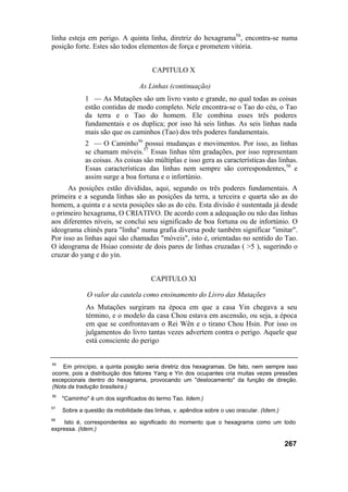 linha esteja em perigo. A quinta linha, diretriz do hexagrama5S
, encontra-se numa
posição forte. Estes são todos elementos de força e prometem vitória.
CAPITULO X
As Linhas (continuação)
1 — As Mutações são um livro vasto e grande, no qual todas as coisas
estão contidas de modo completo. Nele encontra-se o Tao do céu, o Tao
da terra e o Tao do homem. Ele combina esses três poderes
fundamentais e os duplica; por isso há seis linhas. As seis linhas nada
mais são que os caminhos (Tao) dos três poderes fundamentais.
2 — O Caminho56
possui mudanças e movimentos. Por isso, as linhas
se chamam móveis.57
Essas linhas têm gradações, por isso representam
as coisas. As coisas são múltiplas e isso gera as características das linhas.
Essas características das linhas nem sempre são correspondentes,58
e
assim surge a boa fortuna e o infortúnio.
As posições estão divididas, aqui, segundo os três poderes fundamentais. A
primeira e a segunda linhas são as posições da terra, a terceira e quarta são as do
homem, a quinta e a sexta posições são as do céu. Esta divisão é sustentada já desde
o primeiro hexagrama, O CRIATIVO. De acordo com a adequação ou não das linhas
aos diferentes níveis, se conclui seu significado de boa fortuna ou de infortúnio. O
ideograma chinês para "linha" numa grafia diversa pode também significar "imitar".
Por isso as linhas aqui são chamadas "móveis", isto é, orientadas no sentido do Tao.
O ideograma de Hsiao consiste de dois pares de linhas cruzadas ( >5 ), sugerindo o
cruzar do yang e do yin.
CAPITULO XI
O valor da cautela como ensinamento do Livro das Mutações
As Mutações surgiram na época em que a casa Yin chegava a seu
término, e o modelo da casa Chou estava em ascensão, ou seja, a época
em que se confrontavam o Rei Wên e o tirano Chou Hsin. Por isso os
julgamentos do livro tantas vezes advertem contra o perigo. Aquele que
está consciente do perigo
55
Em princípio, a quinta posição seria diretriz dos hexagramas. De fato, nem sempre isso
ocorre, pois a distribuição dos fatores Yang e Yin dos ocupantes cria muitas vezes pressões
excepcionais dentro do hexagrama, provocando um "deslocamento" da função de direção.
(Nota da tradução brasileira.)
56
"Caminho" é um dos significados do termo Tao. lidem.)
57
Sobre a questão da mobilidade das linhas, v. apêndice sobre o uso oracular. (Idem.)
58
Isto é, correspondentes ao significado do momento que o hexagrama como um todo
expressa. (Idem.)
267
 