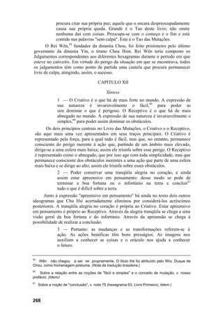procura criar sua própria paz; aquele que o encara despreocupadamente
causa sua própria queda. Grande é o Tao deste livro; não omite
nenhuma das cem coisas. Preocupa-se com o começo e o fim e está
contido nas palavras "sem culpa". Este é o Tao das Mutações.
O Rei Wên,59
fundador da dinastia Chou, foi feito prisioneiro pelo último
governante da dinastia Yin, o tirano Chou Hsin. Rei Wên teria composto os
Julgamentos correspondentes aos diferentes hexagramas durante o período em que
esteve no cativeiro. Em virtude do perigo da situação em que se encontrava, todos
os julgamentos têm como ponto de partida uma cautela que procura permanecer
livre de culpa, atingindo, assim, o sucesso.
CAPITULO XII
Síntese
1 — O Criativo é o que há de mais forte no mundo. A expressão de
sua natureza é invariavelmente o fácil,60
para poder as
sim dominar o que é perigoso. O Receptivo é o que há de mais
abnegado no mundo. A expressão de sua natureza é invariavelmente o
simples,60
para poder assim dominar os obstáculos.
Os dois princípios centrais no Livro das Mutações, o Criativo e o Receptivo,
são aqui mais uma vez apresentados em seus traços principais. O Criativo é
representado pela força, para a qual tudo é fácil, mas que, no entanto, permanece
consciente do perigo inerente à ação que, partindo de um âmbito mais elevado,
dirige-se a uma esfera mais baixa; assim ele triunfa sobre esse perigo. O Receptivo
é representado como o abnegado, que por isso age com toda simplicidade, mas que
permanece consciente dos obstáculos inerentes a uma ação que parte de uma esfera
mais baixa e se dirige ao alto; assim ele triunfa sobre esses obstáculos.
2 — Poder conservar uma tranqüila alegria no coração, e ainda
assim estar apreensivo em pensamento: desse modo se pode de
terminar a boa fortuna ou o infortúnio na terra e concluir61
tudo o que é difícil sobre a terra.
Junto à expressão "apreensivo em pensamento" há ainda no texto dois outros
ideogramas que Chu Hsi acertadamente eliminou por considerá-los acréscimos
posteriores. A tranqüila alegria no coração é própria ao Criativo. Estar apreensivo
em pensamento é próprio ao Receptivo. Através da alegria tranqüila se chega a uma
visão geral da boa fortuna e do infortúnio. Através da apreensão se chega à
possibilidade de realizar a conclusão.
3 — Portanto: as mudanças e as transformações referem-se à
ação. As ações benéficas têm bons presságios. As imagens nos
auxiliam a conhecer as coisas e o oráculo nos ajuda a conhecer
o futuro.
59
Wên não chegou a ser rei propriamente. O título lhe foi atribuído pelo filho. Duque de
Chou, como homenagem póstuma. (Nota da tradução brasileira.)
60
Sobre a relação entre as noções de "fácil e simples" e o conceito de mutação, v. nosso
prefácio. (IdemJ
61
Sobre a noção de "conclusão", v. nota 75 (hexagrama 63, Livro Primeiro), lidem.)
268
 