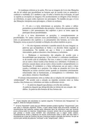 As mudanças referem-se às ações. Por isso as imagens do Livro das Mutações
são de tal ordem que possibilitam ao homem agir de acordo com as mutações e
conhecer a realidade. (Cf. também o cap. II sobre a história da civilização, no qual
se reporta as invenções às imagens.) Os acontecimentos se dirigem à boa fortuna e
ao infortúnio, os quais estão expressos nos presságios. Na medida em que o Livro
das Mutações interpreta esses presságios, o futuro se esclarece.
4 - O céu e a terra determinam as posições. Os santos e sábios
preenchem as possibilidades das posições. Através dos pensamentos dos
homens e dos pensamentos dos espíritos o povo se torna capaz de
participar dessas possibilidades.
O céu e a terra determinam as posições, e conseqüentemente as
possibilidades. Os santos realizam essas possibilidades, e através da cooperação
entre os pensamentos dos espíritos e os pensamentos dos homens, no Livro das
Mutações, torna-se possível estender as bênçãos da cultura também ao povo.
5 — Os oito trigramas mostram o caminho através de suas imagens: as
palavras que acompanham as linhas e as decisões falam segundo as
circunstâncias. Na medida em que o firme e o maleável estão
intercalados, pode-se discernir a boa fortuna e o infortúnio.
6 — Mudanças e movimentos são julgados de acordo com a
favorabilidade que propiciam. A boa fortuna e o infortúnio modificam-
se de acordo com as condições. Por isso, o amor e o ódio se combatem
um ao outro e disso resulta a boa fortuna ou o infortúnio. O distante e o
próximo causam danos um ao outro e disso resulta o arrependimento e a
humilhação. O verdadeiro e o falso influenciam um ao outro e disso
resulta a utilidade ou o prejuízo. Em todas as situações do Livro das
Mutações as coisas ocorrem assim: quando os elementos estreitamente
relacionados não se harmonizam, a conseqüência é o infortúnio. Isso
gera danos, remorso e humilhação.
O estreito relacionamento entre as linhas são as relações de correspondência e
solidariedade62
. De acordo com a atração ou repulsão existente entre as linhas
resulta a boa fortuna ou o infortúnio em todos os diferentes níveis.
7 — As palavras daquele que planeja a revolta são confusas.
As palavras daquele que abriga dúvidas no íntimo de seu coração são
dúbias. As palavras dos homens de boa fortuna são
62
Essas relações são estudadas no capítulo seguinte, "A Estrutura dos Hexagramas", na
seção 6. (Nota da tradução brasileira.)
63
O termo "beschämt" usado aqui por Wilhelm também poderia significar "vergonhosas", pelo
que optou à tradução argentina. Porém, o texto dessa seção está procurando ressaltar as
características das palavras usadas pelos diferentes tipos de indivíduos mais que tecendo
juízos críticos sobre os mesmos. Vergonhosas, inclusive, seriam não só as palavras daquele
que planeja a revolta como também dos caluniadores que a seguir serão citados.
Considerando-se ainda a influência da escola confucionista sobre o texto das Dez Asas e
recordando-se a tese de Confúcio de que a harmonia supõe a precisão dos termos, há que se
concluir pelo sentido de palavras "confusas" e não "vergonhosas". (Idem.)
269
 