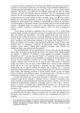 o curso das coisas, o princípio Uno no interior do múltiplo. Para que possa tornar-se
manifesto é necessário uma decisão, um postulado. Esse postulado fundamental é o
'"Grande princípio primordial" de tudo que existe, "t'ai chi" — que no sentido original
significa "viga mestra". Essa idéia de um princípio primordial foi tema de muitas
reflexões por parte dos filósofos chineses posteriores. Wu Chi, um princípio ainda
anterior a t'ai chi, era simbolizado por um círculo. Segundo essa concepção, t'ai chi era
representado por um círculo dividido em luz e escuridão, yang e yin: k . Esse símbolo
também teve um papel importante na índia e na Europa. No entanto, especulações
dualistas de caráter gnóstico são estranhas ao pensamento do I Ching em sua origem.
Ele afirma apenas a viga mestra, a linha. Com essa linha, que em si mesma representa a
unidade, a dualidade surge no mundo, pois a linha determina, ao mesmo tempo, o
acima e o abaixo, a direita e a esquerda, adiante e atrás - em suma, o mundo dos
opostos.
Esses opostos tornaram-se conhecidos com os nomes de Yin e Yang, tendo
causado grande sensação em especial no período de transição entre as dinastias Ch'in e
Han, nos séculos que precederam a era cristã, quando havia toda uma escola de
doutrina do Yin e Yang. Nessa época, o Livro das Mutações era muito usado como um
livro de magia e as pessoas liam nos seus textos toda sorte de coisas misteriosas, as
quais, entretanto, eram inteiramente estranhas à sua origem. Essa doutrina do Yin e
Yang, do feminino e do masculino como princípios primordiais, atraiu, é claro, muito
interesse entre os estrangeiros estudiosos do pensamento chinês. Seguindo uma
tendência muito comum, alguns deles julgaram encontrar nessa doutrina um
simbolismo fálico, com todas as suas decorrências.
Para desapontamento de tais descobridores é preciso dizer que não há qualquer
indício disso na origem do significado dos termos yin e yang. Em seu sentido original
yin significa "o nebuloso", "o sombrio", e yang significa na realidade "estandartes
tremulando ao sol" 10
, ou seja, algo que "brilha", ou "luminoso". Esses dois conceitos
foram transferidos e aplicados ao lado iluminado e ao sombrio de uma montanha ou rio.
No caso de uma montanha a vertente sul é o lado iluminado e a do norte, o lado
sombrio, enquanto que no caso de um rio visto do alto o lado norte é o iluminado
(yang), pois reflete a luz, e o sul é o lado sombrio (yin). Assim, as duas expressões
foram trazidas ao Livro das Mutações e aplicadas aos dois alternantes estados
fundamentais de ser. Deve-se indicar, no entanto, que os termos Yin e Yang não
aparecem com este sentido nem nos textos propriamente do livro; nem nos comentários
mais antigos. Sua primeira ocorrência se dá no Grande Tratado, o qual, em alguns
trechos, evidencia uma influência taoísta. No Comentário sobre a Decisão os termos
usados para os opostos são "o firme" e "o maleável", e não yang e yin.
Porém, não importa que nomes sejam aplicados a essas forças, o certo é que a
existência surge da sua mutação e interação. Assim, a mutação é concebida como
sendo, em parte, a contínua mudança de uma força em outra e, em parte, como um ciclo
fechado de acontecimentos complexos, conectados entre si, como o dia e a noite, o
verão e o inverno. A mutação não é desprovida de sentido - se o fosse não seria
possível formular qualquer conhecimento a seu respeito —, mas está sujeita à lei
universal, o Tao.
O segundo tema fundamental no Livro das Mutações é sua teoria das idéias. Os
oito trigramas não são tanto imagens de objetos mas de estados de mutação. Essa
concepção está associada ao conceito expresso nos ensinamentos de Lao-Tse e
Confúcio
10
Cf. os importantes comentários de Liang Ch'i Chão no jornal chinês The Endeavor, 15 e 22 de
julho de 1923, como também o ensaio em inglês de B. Schindler. "The development of the
Chinese conceptions of Supreme Beings". Ásia Major, Hirth Anniversary Volume (London:
Probsthain), p. 298-366.
9
 