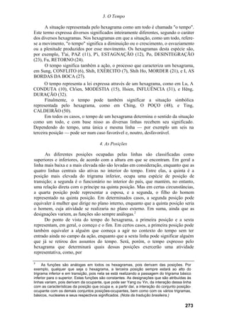 3. O Tempo
A situação representada pelo hexagrama como um todo é chamada "o tempo".
Este termo expressa diversos significados inteiramente diferentes, segundo o caráter
dos diversos hexagramas. Nos hexagramas em que a situação, como um todo, refere-
se a movimento, "o tempo" significa a diminuição ou o crescimento, o esvaziamento
ou a plenitude produzidos por esse movimento. Os hexagramas desta espécie são,
por exemplo, T'ai, PAZ (11), P'i, ESTAGNAÇÃO (12), Po, DESINTEGRAÇÃO
(23), Fu, RETORNO (24).
O tempo significa também a ação, o processo que caracteriza um hexagrama,
em Sung, CONFLITO (6), Shih, EXÉRCITO (7), Shih Ho, MORDER (21), e I, AS
BORDAS DA BOCA (27).
O tempo representa a lei expressa através de um hexagrama, como em Lu, A
CONDUTA (10), Ch'ien, MODÉSTIA (15), Hsien, INFLUÊNCIA (31), e Hêng,
DURAÇÃO (32).
Finalmente, o tempo pode também significar a situação simbólica
representada pelo hexagrama, como em Ching, O POÇO (48), e Ting,
CALDEIRÃO (50).
Em todos os casos, o tempo de um hexagrama determina o sentido da situação
como um todo, e com base nisso as diversas linhas recebem seu significado.
Dependendo do tempo, uma única e mesma linha — por exemplo um seis na
terceira posição — pode ser num caso favorável e, noutro, desfavorável.
4. As Posições
As diferentes posições ocupadas pelas linhas são classificadas como
superiores e inferiores, de acordo com a altura em que se encontram. Em geral a
linha mais baixa e a mais elevada não são levadas em consideração, enquanto que as
quatro linhas centrais são ativas no interior do tempo. Entre elas, a quinta é a
posição mais elevada do trigrama inferior, ocupa uma espécie de posição de
transição; a segunda é o funcionário no interior do país, que mantém, no entanto,
uma relação direta com o príncipe na quinta posição. Mas em certas circunstâncias,
a quarta posição pode representar a esposa, e a segunda, o filho do homem
representado na quinta posição. Em determinados casos, a segunda posição pode
equivaler à mulher que dirige no plano interno, enquanto que a quinta posição seria
o homem, cuja atividade se realizaria no plano externo. Em suma, ainda que as
designações variem, as funções são sempre análogas.2
Do ponto de vista do tempo do hexagrama, a primeira posição e a sexta
representam, em geral, o começo e o fim. Em certos casos, a primeira posição pode
também equivaler a alguém que começa a agir no contexto do tempo sem ter
entrado ainda no campo da ação, enquanto que a sexta linha pode significar alguém
que já se retirou dos assuntos do tempo. Será, porém, o tempo expresso pelo
hexagrama que determinará quais dessas posições exercerão uma atividade
representativa, como, por
2
As funções são análogas em todos os hexagramas, pois derivam das posições. Por
exemplo, qualquer que seja o hexagrama, a terceira posição sempre estará ao alto do
trigrama inferior e em transição, pois nela se está realizando a passagem do trigrama básico
inferior para o superior. Estas funções são constantes. As designações que são atribuídas às
linhas variam, pois derivam da ocupante, que pode ser Yang ou Yin, da interação dessa linha
com as características da posição que ocupa e, a partir daí, a interação do conjunto posição-
ocupante com os demais conjuntos posições-ocupantes, bem como com os vários trigramas,
básicos, nucleares e seus respectivos significados. (Nota da tradução brasileira.)
273
 