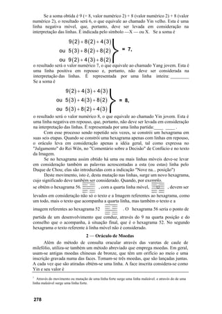 Se a soma obtida é 9 (= 8, valor numérico 2) + 8 (valor numérico 2) + 8 (valor
numérico 2), o resultado será 6, o que equivale ao chamado Yin velho. Esta é uma
linha negativa móvel, que, portanto, deve ser levada em consideração na
interpretação das linhas. É indicada pelo símbolo —X — ou X. Se a soma é
= 7,
o resultado será o valor numérico 7, o que equivale ao chamado Yang jovem. Esta é
uma linha positiva em repouso e, portanto, não deve ser considerada na
interpretação das linhas. É representada por uma linha inteira: ________
Se a soma é
( ) ( ) ( )
( ) ( ) ( )
( ) ( ) ( )
9 2 4 3 4 3
ou 5 3 4 3 8 2
ou 5 3 8 2 4 3
+ +
+ +
+ +
= 8,
o resultado será o valor numérico 8, o que equivale ao chamado Yin jovem. Esta é
uma linha negativa em repouso, que, portanto, não deve ser levada em consideração
na interpretação das linhas. É representada por uma linha partida:____ ____ .
Com esse processo sendo repetido seis vezes, se constrói um hexagrama em
suas seis etapas. Quando se constrói uma hexagrama apenas com linhas em repouso,
o oráculo leva em consideração apenas a idéia geral, tal como expressa no
"Julgamento" do Rei Wên, no "Comentário sobre a Decisão" de Confúcio e no texto
da Imagem.
Se no hexagrama assim obtido há uma ou mais linhas móveis deve-se levar
em consideração também as palavras acrescentadas a esta (ou estas) linha pelo
Duque de Chou; elas são introduzidas com a indicação "Nove na... posição")
Deste movimento, isto é, desta mutação nas linhas, surge um novo hexagrama,
cujo significado deve também ser considerado. Quando, por exemplo,
se obtém o hexagrama 56, , com a quarta linha móvel, , devem ser
levados em consideração não só o texto e a Imagem referentes ao hexagrama, como
um todo, mais o texto que acompanha a quarta linha, mas também o texto e a
imagem referentes ao hexagrama 52 . O hexagrama 56 seria o ponto de
partida de um desenvolvimento que conduz, através do 9 na quarta posição e do
conselho que o acompanha, à situação final, que é o hexagrama 52. No segundo
hexagrama o texto referente à linha móvel não é considerado.
2 — Oráculo de Moedas
Além do método de consulta oracular através das varetas de caule de
milefólio, utiliza-se também um método abreviado que emprega moedas. Em geral,
usam-se antigas moedas chinesas de bronze, que têm um orifício ao meio e uma
inscrição gravada numa das faces. Tomam-se três moedas, que são lançadas juntas.
A cada vez que são atiradas obtém-se uma linha. A face inscrita considera-se como
Yin e seu valor é
7
Através do movimento ou mutação de uma linha forte surge uma linha maleável. e através do de uma
linha maleável surge uma linha forte.
278
⎬
⎬
( ) ( ) ( )
( ) ( ) ( )
( ) ( ) ( )
9 2 8 2 4 3
ou 5 3 8 2 8 2
ou 9 2 4 3 8 2
+ +
+ +
+ +
 