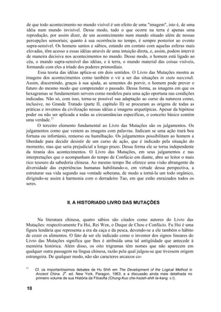 de que todo acontecimento no mundo visível é um efeito de uma "imagem", isto é, de uma
idéia num mundo invisível. Desse modo, tudo o que ocorre na terra é apenas uma
reprodução, por assim dizer, de um acontecimento num mundo situado além de nossas
percepções sensoriais; quanto à sua ocorrência no tempo, é sempre posterior ao evento
supra-sensível. Os homens santos e sábios, estando em contato com aquelas esferas mais
elevadas, têm acesso a essas idéias através de uma intuição direta, e, assim, podem intervir
de maneira decisiva nos acontecimentos no mundo. Desse modo, o homem está ligado ao
céu, o mundo supra-sensível das idéias, e à terra, o mundo material das coisas visíveis,
formando com eles a tríade dos poderes primordiais.
Essa teoria das idéias aplica-se em dois sentidos. O Livro das Mutações mostra as
imagens dos acontecimentos como também o vir a ser das situações in statu nascendi.
Assim, discernindo, graças à sua ajuda, as sementes do porvir, o homem pode prever o
futuro do mesmo modo que compreender o passado. Dessa forma, as imagens em que os
hexagramas se fundamentam servem como modelos para uma ação oportuna nas condições
indicadas. Não só, com isso, torna-se possível sua adaptação ao curso da natureza como,
inclusive, no Grande Tratado (parte II, capítulo II) se procuram as origens de todas as
práticas e inventos da civilização nessas idéias e imagens arquetípicas. Apesar da hipótese
poder ou não ser aplicada a todas as circunstâncias específicas, o conceito básico contém
uma verdade.11
O terceiro elemento fundamental ao Livro das Mutações são os julgamentos. Os
julgamentos como que vestem as imagens com palavras. Indicam se uma ação trará boa
fortuna ou infortúnio, remorso ou humilhação. Os julgamentos possibilitam ao homem a
liberdade para decidir desistir de um curso de ação, que é indicado pela situação do
momento, mas que seria prejudicial a longo prazo. Dessa forma ele se torna independente
da tirania dos acontecimentos. O Livro das Mutações, em seus julgamentos e nas
interpretações que o acompanham do tempo de Confúcio em diante, abre ao leitor o mais
rico tesouro da sabedoria chinesa. Ao mesmo tempo lhe oferece uma visão abrangente da
diversidade das experiências humanas habilitando-o, em virtude dessa perspectiva, a
estruturar sua vida segundo sua vontade soberana, de modo a torná-la um todo orgânico,
dirigindo-se assim à harmonia com o derradeiro Tao, em que estão enraizados todos os
seres.
II. A HISTORIADO LIVRO DAS MUTAÇÕES
Na literatura chinesa, quatro sábios são citados como autores do Livro das
Mutações: respectivamente Fu Hsi, Rei Wen, o Duque de Chou e Confúcio. Fu Hsi é uma
figura lendária que representa a era da caça e da pesca, devendo-se a ele também o hábito
de cozer os alimentos. O fato de ser ele indicado como o inventor dos signos lineares do
Livro das Mutações significa que lhes é atribuída uma tal antigüidade que antecede à
memória histórica. Além disso, os oito trigramas têm nomes que não aparecem em
qualquer outra passagem na língua chinesa, razão pela qual julgou-se que tivessem origem
estrangeira. De qualquer modo, não são caracteres arcaicos co-
11
Cf. os importantíssimos debates de Hu Shih em The Development of the Logical Method in
Ancient China. 2
a
. ed. New York, Paragon, 1963; e a discussão ainda mais detalhada no
primeiro volume de sua História da Filosofia (Chung-Kuo che-hsüeh-shih ta-kang. v.l).
10
 
