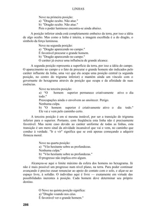 LINHAS
Nove na primeira posição:
a) "Dragão oculto. Não atue."
b) "Dragão oculto. Não atue."
Pois o poder luminoso encontra-se ainda abaixo.
A posição inferior ainda está completamente embaixo da terra, por isso a idéia
de algo oculto. Mas como a linha é inteira, a imagem escolhida é a do dragão, o
símbolo da força luminosa.
Nove na segunda posição:
a) "Dragão aparecendo no campo."
É favorável procurar o grande homem.
b) "Dragão aparecendo no campo."
O caráter já exerce uma influência de grande alcance.
A segunda posição representa a superfície da terra, por isso a idéia do campo.
O aparecimento no campo e o fato de procurar o grande homem são indicados pelo
caráter influente da linha, uma vez que ela ocupa uma posição central (a segunda
posição, no centro do trigrama inferior) e mantém ainda um vínculo com o
governante do hexagrama através da posição que ocupa e da afinidade de suas
essências.
Nove na terceira posição:
a) “O homem superior permanece criativamente ativo o dia
todo."
Preocupações ainda o envolvem ao anoitecer. Perigo.
Nenhuma culpa.
b) "O homem superior é criativamente ativo o dia todo."
Ele vai e vem pelo caminho certo.
A terceira posição é em si mesma instável, por ser a transição do trigrama
inferior para o superior. Portanto, com freqüência esta linha não é precisamente
favorável. Mas neste caso devido ao caráter uniforme de todas as linhas, esta
transição é um mero sinal da atividade incansável que vai e vem, no caminho que
conduz à verdade. "Ir e vir" significa que se está apenas começando a adquirir
firmeza moral.
Nove na quarta posição:
a) "Vôo hesitante sobre as profundezas.
Nenhuma culpa."
b) "Vôo hesitante sobre as profundezas."
O progresso não implica erro algum.
Alcançou-se aqui o limite máximo da esfera dos homens no hexagrama. Já
não é mais possível um progresso num nível plano, na terra. Para poder continuar
avançando é preciso ousar renunciar ao apoio do contato com o solo, e alçar-se ao
espaço livre, à solidão. O indivíduo aqui é livre — exatamente em virtude das
possibilidades inerentes à posição. Cada homem deve determinar seu próprio
destino.
O Nove na quinta posição significa:
a) "Dragão voando nos céus.
É favorável ver o grande homem."
286
 