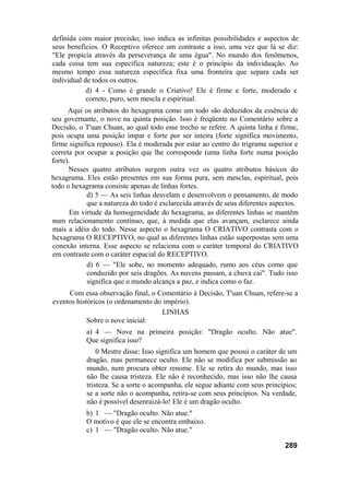 definida com maior precisão; isso indica as infinitas possibilidades e aspectos de
seus benefícios. O Receptivo oferece um contraste a isso, uma vez que lá se diz:
"Ele propicia através da perseverança de uma égua". No mundo dos fenômenos,
cada coisa tem sua específica natureza; este é o princípio da individuação. Ao
mesmo tempo essa natureza específica fixa uma fronteira que separa cada ser
individual de todos os outros.
d) 4 - Como é grande o Criativo! Ele é firme e forte, moderado e
correto, puro, sem mescla e espiritual.
Aqui os atributos do hexagrama como um todo são deduzidos da essência de
seu governante, o nove na quinta posição. Isso é freqüente no Comentário sobre a
Decisão, o T'uan Chuan, ao qual todo esse trecho se refere. A quinta linha é firme,
pois ocupa uma posição ímpar e forte por ser inteira (forte significa movimento,
firme significa repouso). Ela é moderada por estar ao centro do trigrama superior e
correta por ocupar a posição que lhe corresponde (uma linha forte numa posição
forte).
Nesses quatro atributos surgem outra vez os quatro atributos básicos do
hexagrama. Eles estão presentes em sua forma pura, sem mesclas, espiritual, pois
todo o hexagrama consiste apenas de linhas fortes.
d) 5 — As seis linhas desvelam e desenvolvem o pensamento, de modo
que a natureza do todo é esclarecida através de seus diferentes aspectos.
Em virtude da homogeneidade do hexagrama, as diferentes linhas se mantêm
num relacionamento contínuo, que, à medida que elas avançam, esclarece ainda
mais a idéia do todo. Nesse aspecto o hexagrama O CRIATIVO contrasta com o
hexagrama O RECEPTIVO, no qual as diferentes linhas estão superpostas sem uma
conexão interna. Esse aspecto se relaciona com o caráter temporal do CRIATIVO
em contraste com o caráter espacial do RECEPTIVO.
d) 6 — "Ele sobe, no momento adequado, rumo aos céus como que
conduzido por seis dragões. As nuvens passam, a chuva cai". Tudo isso
significa que o mundo alcança a paz, e indica como o faz.
Com essa observação final, o Comentário à Decisão, T'uan Chuan, refere-se a
eventos históricos (o ordenamento do império).
LINHAS
Sobre o nove inicial:
a) 4 — Nove na primeira posição: "Dragão oculto. Não atue".
Que significa isso?
0 Mestre disse: Isso significa um homem que possui o caráter de um
dragão, mas permanece oculto. Ele não se modifica por submissão ao
mundo, nem procura obter renome. Ele se retira do mundo, mas isso
não lhe causa tristeza. Ele não é reconhecido, mas isso não lhe causa
tristeza. Se a sorte o acompanha, ele segue adiante com seus princípios;
se a sorte não o acompanha, retira-se com seus princípios. Na verdade,
não é possível desenraizá-lo! Ele é um dragão oculto.
b) 1 — "Dragão oculto. Não atue."
O motivo é que ele se encontra embaixo.
c) 1 — "Dragão oculto. Não atue."
289
 