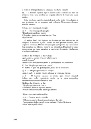 290
O poder do princípio luminoso ainda está encoberto e oculto.
d) 7 - O homem superior age de acordo com o caráter que nele se
afeiçoou. Esta é uma conduta que se pode submeter à observação todos
os dias.
Estar encoberto significa que ainda está oculto e não é reconhecido e
que, se atuasse, ele por enquanto nada realizaria. Nesse caso o homem
superior não atua.
Sobre o nove na segunda posição:
a) 5 — Nove na segunda posição:
"Dragão aparecendo no campo.
É favorável procurar o grande homem." Que
significa isso?
O Mestre disse: Isso significa um homem que tem o caráter de um
dragão e é moderado e justo. Mesmo em suas palavras comuns, ele é
digno de confiança. Mesmo em suas ações corriqueiras ele é cuidadoso.
Ele descarta o que é falso e preserva sua integridade. Ele contribui para o
progresso de sua época sem disso se vangloriar. Seu caráter é influente e
transforma os homens.
No Livro das Mutações se diz: "Dragão
aparecendo no campo. É favorável procurar o
grande homem."
Isso se refere a alguém que possui as qualidades de um governante.
b) 2 — "Dragão aparecendo no campo."
0 motivo é que ele, por enquanto, ainda não é necessário.
c) 2 — "Dragão aparecendo no campo."
Através dele o mundo inteiro alcança a beleza e a clareza.
d) 8 — O homem superior se instrui para reunir material;
indaga para poder examiná-lo. Assim ele se torna magnânimo
em sua natureza e amável em seus atos.
No Livro das Mutações se diz:
"Dragão aparecendo no campo.
É favorável procurar o grande homem."
Pois ele tem as qualidades de um governante.
Sobre o nove na terceira posição:
a) 6 — Nove na terceira posição:
"O homem superior é criativamente ativo o dia todo.
Preocupações ainda o envolvem ao anoitecer. Perigo. Nenhuma
culpa." Que significa isso?
 