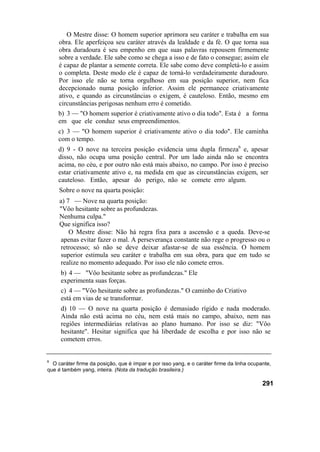 O Mestre disse: O homem superior aprimora seu caráter e trabalha em sua
obra. Ele aperfeiçoa seu caráter através da lealdade e da fé. O que torna sua
obra duradoura é seu empenho em que suas palavras repousem firmemente
sobre a verdade. Ele sabe como se chega a isso e de fato o consegue; assim ele
é capaz de plantar a semente correta. Ele sabe como deve completá-lo e assim
o completa. Deste modo ele é capaz de torná-lo verdadeiramente duradouro.
Por isso ele não se torna orgulhoso em sua posição superior, nem fica
decepcionado numa posição inferior. Assim ele permanece criativamente
ativo, e quando as circunstâncias o exigem, é cauteloso. Então, mesmo em
circunstâncias perigosas nenhum erro é cometido.
b) 3 — "O homem superior é criativamente ativo o dia todo". Esta é a forma
em que ele conduz seus empreendimentos.
c) 3 — "O homem superior é criativamente ativo o dia todo". Ele caminha
com o tempo.
d) 9 - O nove na terceira posição evidencia uma dupla firmeza6
e, apesar
disso, não ocupa uma posição central. Por um lado ainda não se encontra
acima, no céu, e por outro não está mais abaixo, no campo. Por isso é preciso
estar criativamente ativo e, na medida em que as circunstâncias exigem, ser
cauteloso. Então, apesar do perigo, não se comete erro algum.
Sobre o nove na quarta posição:
a) 7 — Nove na quarta posição:
"Vôo hesitante sobre as profundezas.
Nenhuma culpa."
Que significa isso?
O Mestre disse: Não há regra fixa para a ascensão e a queda. Deve-se
apenas evitar fazer o mal. A perseverança constante não rege o progresso ou o
retrocesso; só não se deve deixar afastar-se de sua essência. O homem
superior estimula seu caráter e trabalha em sua obra, para que em tudo se
realize no momento adequado. Por isso ele não comete erros.
b) 4 — "Vôo hesitante sobre as profundezas." Ele
experimenta suas forças.
c) 4 — "Vôo hesitante sobre as profundezas." O caminho do Criativo
está em vias de se transformar.
d) 10 — O nove na quarta posição é demasiado rígido e nada moderado.
Ainda não está acima no céu, nem está mais no campo, abaixo, nem nas
regiões intermediárias relativas ao plano humano. Por isso se diz: "Vôo
hesitante". Hesitar significa que há liberdade de escolha e por isso não se
cometem erros.
6
O caráter firme da posição, que é ímpar e por isso yang, e o caráter firme da linha ocupante,
que é também yang, inteira. (Nota da tradução brasileira.)
291
 