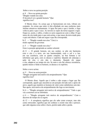 292
Sobre o nove na quinta posição:
a) 8 - Nove na quinta posição:
"Dragão voando nos céus.
É favorável ver o grande homem." Que
significa isso?
0 Mestre disse: As coisas que se harmonizam em tom, vibram em
conjunto. As coisas que entre si têm afinidade em suas essências mais
íntimas atraem-se mutuamente. A água flui para o que é úmido, o fogo
volta-se para o que é seco. As nuvens (o sopro da terra) seguem o tigre.
Ergue-se, assim, o sábio, e todos os seres seguem-no com o olhar. O que
nasce do céu tende para o que está acima; o que nasce da terra tende para
o que está abaixo. Cada um segue o que lhe corresponde.
b) 5 — "Dragão voando nos céus." Este é o
modo supremo de governar.
c) 5 — "Dragão voando nos céus."
Esta é a posição apropriada ao caráter celestial.
d) 11 — O grande homem, em seu caráter, se põe em harmonia
com o céu e a terra, em sua luminosidade, com o sol e a lua,
em sua coerência, com as quatro estações, na boa fortuna e no
infortúnio que gera, com os deuses e espíritos. Quando ele antecipa a
ação do céu, o céu não o desmente. Quando ele segue
o céu, adapta-se ao tempo do céu. Se nem o céu lhe oferece resistência,
quanto menos o farão os homens, os deuses e os espíritos.
Sobre o nove acima:
a) 9 - Nove na sexta posição:
"Dragão arrogante terá motivo de arrependimento." Que
significa isso?
O Mestre disse: Aquele que é nobre e não ocupa o lugar que lhe
corresponde, aquele que encontra-se em posição elevada sem o apoio do
povo, aquele que mantém os homens de valor como subalternos sem dar-
lhes apoio, terá motivo de arrependimento tão logo se movimente.
b) 6 — "Dragão arrogante terá motivo de arrependimento." Tudo o que
vai a extremos cai no infortúnio.
c) 6 — "Dragão arrogante terá motivo de arrependimento." Com o
decorrer do tempo ele se esgota.
d) 12 — A arrogância significa que ele sabe como avançar, mas não
como retroceder; significa que ele conhece o existir mas não o perecer,
que sabe alguma coisa sobre o lucro, porém nada sobre a perda.
 
