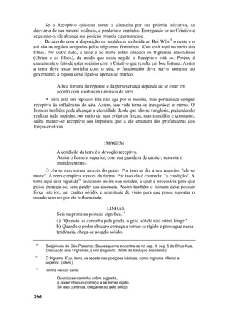 Se o Receptivo quisesse tomar a dianteira por sua própria iniciativa, se
desviaria de sua natural essência, e perderia o caminho. Entregando-se ao Criativo e
seguindo-o, ele alcança sua posição própria e permanente.
De acordo com a disposição na seqüência atribuída ao Rei Wên,9
o oeste e o
sul são as regiões ocupadas pelos trigramas femininos. K'un está aqui no meio das
filhas. Por outro lado, a leste e ao norte estão situados os trigramas masculinos
(Ch'ien e os filhos), de modo que nesta região o Receptivo está só. Porém, é
exatamente o fato de estar sozinho com o Criativo que resulta em boa fortuna. Assim
a terra deve estar sozinha com o céu, o funcionário deve servir somente ao
governante, a esposa deve ligar-se apenas ao marido.
A boa fortuna do repouso e da perseverança depende de se estar em
acordo com a natureza ilimitada da terra.
A terra está em repouso. Ela não age por si mesma, mas permanece sempre
receptiva às influências do céu. Assim, sua vida torna-se inesgotável e eterna. O
homem também pode alcançar a eternidade desde que não se vanglorie, pretendendo
realizar tudo sozinho, por meio de suas próprias forças, mas tranqüilo e constante,
saiba manter-se receptivo aos impulsos que a ele emanam das profundezas das
forças criativas.
IMAGEM
A condição da terra é a devoção receptiva.
Assim o homem superior, com sua grandeza de caráter, sustenta o
mundo externo.
O céu se movimenta através do poder. Por isso se diz a seu respeito: "ele se
move". A terra completa através da forma. Por isso ela é chamada: "a condição". A
terra aqui está repetida10
indicando assim sua solidez, a qual é necessária para que
possa entregar-se, sem perder sua essência. Assim também o homem deve possuir
força interior, um caráter sólido, e amplitude de visão para que possa suportar o
mundo sem ser por ele influenciado.
LINHAS
Seis na primeira posição significa.11
a) "Quando se caminha pela geada, o gelo sólido não estará longe."
b) Quando o poder obscuro começa a tornar-se rígido e prossegue nessa
tendência, chega-se ao gelo sólido.
9
Seqüência do Céu Posterior. Seu esquema encontra-se no cap. II, seç. 5 do Shuo Kua,
Discussão dos Trigramas, Livro Segundo. (Nota da tradução brasileira.)
10
O trigrama K'un, terra, se repete nas posições básicas, como trigrama inferior e
superior. (Idem.)
11
Outra versão seria:
Quando se caminha sobre a geada,
o poder obscuro começa a se tornar rígido.
Se isso continua, chega-se ao gelo sólido.
296
 