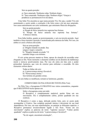 Seis na quarta posição:
a) Saco amarrado. Nenhuma culpa. Nenhum elogio.
b) "Saco amarrado. Nenhuma culpa. Nenhum elogio." Graças à
prudência se permanecerá livre de danos.
Uma linha Yin encontra-se aqui numa posição Yin. Ou seja, o poder Yin está
aumentando e, assim sendo, a contração é tão forte como a de um saco amarrado.
Isso causa naturalmente um certo isolamento, que entretanto libera de obrigações.
Seis na quinta posição:
a) Roupa de baixo amarela traz suprema boa fortuna.
b) "Roupa de baixo amarela traz suprema boa fortuna."
A beleza é interna.
Essa linha lembra, quanto ao posicionamento, o seis na terceira posição. Aqui
também a força inerente à posição é neutralizada pela natureza da linha. Por isso, em
ambos os casos a beleza está oculta.
Seis na sexta posição:
a) Dragões lutando no prado. Seu
sangue é negro e amarelo.
b) "Dragões lutando no prado." O
caminho chega a seu término.
O seis acima procura manter-se firme, apesar da situação de escuridão estar
chegando ao fim. Neste momento o elemento sombrio sai do domínio da indiferença
moral e torna-se positivamente mau. Por isso ele entra em luta com o poder
primordial, luminoso, que vem do exterior para enfrentar a escuridão. Os dois
elementos sofrem danos.
Todas as linhas são seis:
a) A perseverança eterna é favorável.
b) "Perseverança eterna."
Isso termina em grandes coisas.
As seis linhas se modificam, tornam-se luminosas, grandes.
COMENTÁRIO ÀS PALAVRAS DO TEXTO (Wên Yen)
No Wên Yen, o hexagrama O CRIATIVO traz vários comentários, enquanto
que O RECEPTIVO inclui apenas um.
Sobre o hexagrama como um todo:
O Receptivo é completamente maleável, porém firme em seu
movimento. Ele é completamente calmo, porém quadrado em sua
essência.
O Receptivo é como a égua, delicada porém forte, pois só assim pode
acompanhar o Criativo. Sua completa quietude interna é decorrente de sua total
dependência. Por isso, em suas manifestações, ao partejar as diferentes espécies, o
Receptivo permanece invariavelmente ligado a leis fixas. "Firme em seu
movimento" explica as palavras do texto: "supremo sucesso". "Calmo porém
quadrado" explica as palavras do texto: "a perseverança é favorável".
"Se ele seguir, encontrará orientação",
298
 