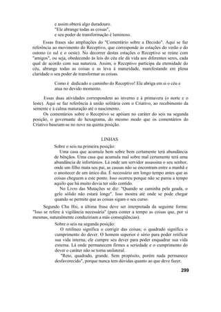e assim obterá algo duradouro.
"Ele abrange todas as coisas",
e seu poder de transformação é luminoso.
Essas frases são ampliações do "Comentário sobre a Decisão". Aqui se faz
referência ao movimento do Receptivo, que corresponde às estações do verão e do
outono (o sul e o oeste). No decorrer destas estações o Receptivo se reúne com
"amigos", ou seja, obedecendo às leis do céu ele dá vida aos diferentes seres, cada
qual de acordo com sua natureza. Assim, o Receptivo participa da eternidade do
céu, abrange todas as coisas e as leva à maturidade, manifestando em plena
claridade o seu poder de transformar as coisas.
Como é dedicado o caminho do Receptivo! Ele abriga em si o céu e
atua no devido momento.
Essas duas atividades correspondem ao inverno e à primavera (o norte e o
leste). Aqui se faz referência à união solitária com o Criativo, ao recebimento da
semente e à calma maturação até o nascimento.
Os comentários sobre o Receptivo se apóiam no caráter do seis na segunda
posição, o governante do hexagrama, do mesmo modo que os comentários do
Criativo baseiam-se no nove na quinta posição.
LINHAS
Sobre o seis na primeira posição:
Uma casa que acumula bem sobre bem certamente terá abundância
de bênçãos. Uma casa que acumula mal sobre mal certamente terá uma
abundância de infortúnios. Lá onde um servidor assassina o seu senhor,
onde um filho mata seu pai, as causas não se encontram entre a manhã e
o anoitecer de um único dia. É necessário um longo tempo antes que as
coisas cheguem a este ponto. Isso ocorreu porque não se parou a tempo
aquilo que há muito devia ter sido contido.
No Livro das Mutações se diz: "Quando se caminha pela geada, o
gelo sólido não estará longe". Isso mostra até onde se pode chegar
quando se permite que as coisas sigam o seu curso.
Segundo Chu Hsi, a última frase deve ser interpretada da seguinte forma:
"Isso se refere à vigilância necessária" (para conter a tempo as coisas que, por si
mesmas, naturalmente conduziriam a más conseqüências).
Sobre o seis na segunda posição:
O retilíneo significa o corrigir das coisas; o quadrado significa o
cumprimento do dever. O homem superior é sério para poder retificar
sua vida interna; ele cumpre seu dever para poder enquadrar sua vida
externa. Lá onde permanecem firmes a seriedade e o cumprimento do
dever o caráter não se torna unilateral.
"Reto, quadrado, grande. Sem propósito, porém nada permanece
desfavorecido", porque nunca tem dúvidas quanto ao que deve fazer.
299
 