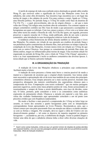 A tarefa de expurgo de toda essa confusão estava destinada ao grande sábio erudito
Wang Pi, que escreveu sobre o significado do Livro das Mutações como livro de
sabedoria, não como obra divinatória. Sua iniciativa logo encontrou eco e em lugar das
teorias de magia e dos adeptos da escola Yin-yang começa a surgir, ligada ao I Ching,
uma filosofia política. No período Sung o I Ching foi usado como base da doutrina do
T'ai Chi T'u — a qual, provavelmente, não era de origem chinesa —, até que o mais
velho dos Ch'eng Tzü redigiu uma excelente obra de comentário. Era costume separar os
antigos comentários contidos nas Dez Asas de modo a que passassem a acompanhar os
hexagramas aos quais se referiam. Com isso, pouco a pouco, o livro veio a se tornar uma
obra sobre teoria de estado e filosofia de vida. Foi Chu Hsi quem, em seguida, procurou
preservar o aspecto oracular do I Ching, tendo publicado, além de um curto e preciso
comentário, uma introdução às suas investigações relativas à arte de divinação.
A tendência crítico-historicista da última dinastia também se voltou para o Livro
das Mutações. No entanto, em virtude de sua oposição aos eruditos do período Sung e
sua preferência pelos comentaristas da dinastia Han, mais próximos no tempo à época de
compilação do Livro das Mutações, tiveram menos êxito em relação ao I Ching do que
para com os outros Clássicos. Isso porque os comentaristas do período Han eram, em
última análise, magos ou influenciados pelas teorias de magia. Uma excelente edição foi
organizada no período de K'ang Hsi, com o título de "Chou I Che Chung"; apresenta o
texto e as Asas separadamente e inclui os melhores comentários das diversas épocas. L
nessa edição que se baseia a presente tradução.
III. A ORGANIZAÇÃO DA TRADUÇÃO
A tradução do Livro das Mutações obedeceu a princípios cujo conhecimento
facilitará muito a leitura.
A tradução do texto procurou a forma mais breve e concisa possível de modo a
manter-se a impressão de arcaísmo que o original chinês transmite. Isso tornou ainda
mais necessária a apresentação não só do texto mas também de um extrato dos principais
comentários chineses. Essa sinopse procurou ser a mais sucinta possível, trazendo uma
perspectiva abrangente das maiores contribuições dos especialistas chineses para a
compreensão do livro. Comparações com textos ocidentais13
que em muitas passagens
pareciam sugestivas, assim como meus próprios pontos de vista, foram acrescentados só
ocasionalmente e sempre de forma a serem identificados, sem risco de dúvidas, como
tais. O leitor, portanto, pode considerar o texto e os comentários como autênticas
expressões do pensamento chinês. Chama-se a atenção em especial a este fato, pois
várias das verdades fundamentais aqui apresentadas coincidem a um tal ponto com
preceitos cristãos que com freqüência surpreendem.
De modo a facilitar o mais possível a compreensão do I Ching ao leitor leigo no
assunto, os textos dos sessenta e quatro hexagramas junto com as interpretações
correspondentes foram apresentados no Livro Primeiro. Recomenda-se, pois, que a
leitura comece por esta parte procurando fixar sua atenção nas idéias e evitando enredar-
se com as formas e imagens. Por exemplo, deve-se seguir a idéia do Criativo em seu
desenvolvimento gradual — tal como se descreve de maneira magistral no primeiro
hexagrama —, aceitando-se, por ora, o simbolismo do dragão. Assim se poderá chegar a
formar uma idéia do que a sabedoria chinesa tinha a dizer sobre diversas situações de
vida.
13
Assim como outras traduções, omitiu-se aqui um grande número de citações de poetas alemães
(em especial Goethe), uma vez que tais passagens perdem grande parte de sua pertinência quando
traduzidas. (Nota da tradução brasileira.)
12
 
