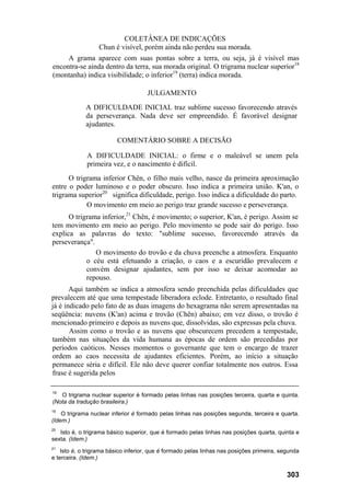 COLETÂNEA DE INDICAÇÕES
Chun é visível, porém ainda não perdeu sua morada.
A grama aparece com suas pontas sobre a terra, ou seja, já é visível mas
encontra-se ainda dentro da terra, sua morada original. O trigrama nuclear superior18
(montanha) indica visibilidade; o inferior19
(terra) indica morada.
JULGAMENTO
A DIFICULDADE INICIAL traz sublime sucesso favorecendo através
da perseverança. Nada deve ser empreendido. É favorável designar
ajudantes.
COMENTÁRIO SOBRE A DECISÃO
A DIFICULDADE INICIAL: o firme e o maleável se unem pela
primeira vez, e o nascimento é difícil.
O trigrama inferior Chên, o filho mais velho, nasce da primeira aproximação
entre o poder luminoso e o poder obscuro. Isso indica a primeira união. K'an, o
trigrama superior20
significa dificuldade, perigo. Isso indica a dificuldade do parto.
O movimento em meio ao perigo traz grande sucesso e perseverança.
O trigrama inferior,21
Chên, é movimento; o superior, K'an, é perigo. Assim se
tem movimento em meio ao perigo. Pelo movimento se pode sair do perigo. Isso
explica as palavras do texto: "sublime sucesso, favorecendo através da
perseverança".
O movimento do trovão e da chuva preenche a atmosfera. Enquanto
o céu está efetuando a criação, o caos e a escuridão prevalecem e
convém designar ajudantes, sem por isso se deixar acomodar ao
repouso.
Aqui também se indica a atmosfera sendo preenchida pelas dificuldades que
prevalecem até que uma tempestade liberadora eclode. Entretanto, o resultado final
já é indicado pelo fato de as duas imagens do hexagrama não serem apresentadas na
seqüência: nuvens (K'an) acima e trovão (Chên) abaixo; em vez disso, o trovão é
mencionado primeiro e depois as nuvens que, dissolvidas, são expressas pela chuva.
Assim como o trovão e as nuvens que obscurecem precedem a tempestade,
também nas situações da vida humana as épocas de ordem são precedidas por
períodos caóticos. Nesses momentos o governante que tem o encargo de trazer
ordem ao caos necessita de ajudantes eficientes. Porém, ao início a situação
permanece séria e difícil. Ele não deve querer confiar totalmente nos outros. Essa
frase é sugerida pelos
18
O trigrama nuclear superior é formado pelas linhas nas posições terceira, quarta e quinta.
(Nota da tradução brasileira.)
19
O trigrama nuclear inferior é formado pelas linhas nas posições segunda, terceira e quarta.
(Idem.)
20
Isto é, o trigrama básico superior, que é formado pelas linhas nas posições quarta, quinta e
sexta. (Idem.)
21
Isto é, o trigrama básico inferior, que é formado pelas linhas nas posições primeira, segunda
e terceira. (Idem.)
303
 