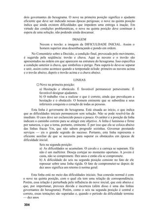 dois governantes do hexagrama. O nove na primeira posição significa o ajudante
eficiente que deve ser indicado nessas épocas perigosas; o nove na quinta posição
indica que ainda existem dificuldades que impedem uma entrega à inação. Em
virtude das condições problemáticas, o nove na quinta posição deve continuar à
espera de uma solução, não podendo ainda descansar.
IMAGEM
Nuvem e trovão: a imagem da DIFICULDADE INICIAL. Assim o
homem superior atua desembaraçando e pondo em ordem.
No Comentário sobre a Decisão, a condição final, provocada pelo movimento,
é sugerida pela seqüência: trovão e chuva. Aqui as nuvens e o trovão são
apresentados na ordem em que aparecem na estrutura do hexagrama. Isso especifica
a condição anterior à chuva, que simboliza o perigo. Para superá-lo deve-se separar
e unir, assim como acontece quando a tempestade eclode: primeiro as nuvens acima
e o trovão abaixo, depois o trovão acima e a chuva abaixo.
LINHAS
○ Nove na primeira posição:
a) Hesitação e obstáculo. É favorável permanecer perseverante. É
favorável designar ajudantes.
b) O trabalho visa a realizar o que é correto, ainda que prevaleçam a
hesitação e o obstáculo. O homem eminente que se subordina a seus
inferiores conquista o coração de todas as pessoas.
Esta linha é governante do hexagrama. Está situada ao início, o que indica
que as dificuldades iniciais permanecem sem solução. Não se pode resolvê-las de
imediato. O caos deve ser esclarecido pouco a pouco. O caráter e a posição da linha
indicam o caminho correto para se atingir este objetivo. A linha é luminosa e firme
por natureza, o que a torna, portanto, eminente. É por isso que ela se coloca abaixo
das linhas fracas Yin, que não sabem progredir sozinhas. Governar prestando
serviços — eis o grande segredo do sucesso. Portanto, esta linha representa o
eficiente auxiliar de que se necessita para superar os obstáculos em épocas de
dificuldade inicial.
Seis na segunda posição:
a) As dificuldades se acumulam. O cavalo e a carroça se separam. Ele
não é um malfeitor. Deseja cortejar no momento oportuno. A jovem é
casta, não se compromete. Dez anos e então ela se compromete.
b) A dificuldade do seis na segunda posição consiste no fato de ele
repousar sobre uma linha rígida. O fato de comprometer-se depois de
dez anos significa um retorno à norma geral.
Esta linha está no meio das dificuldades iniciais. Sua conexão normal é com
o nove na quinta posição, com o qual ela tem uma relação de correspondência.
Porém, essa relação é perturbada pela influência do nove inicial, que está abaixo e
que, por importunar, provoca dúvida e incerteza (além disso é uma das linhas
governantes do hexagrama). Porém, como o seis na segunda posição é central e
correto, essas tentações são superadas e, quando o período da dificuldade termina
— dez anos
304
 
