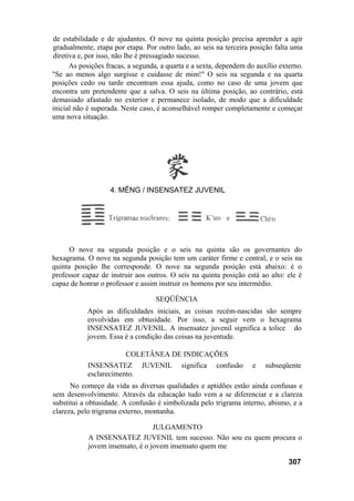 de estabilidade e de ajudantes. O nove na quinta posição precisa aprender a agir
gradualmente, etapa por etapa. Por outro lado, ao seis na terceira posição falta uma
diretiva e, por isso, não lhe é pressagiado sucesso.
As posições fracas, a segunda, a quarta e a sexta, dependem do auxílio externo.
"Se ao menos algo surgisse e cuidasse de mim!" O seis na segunda e na quarta
posições cedo ou tarde encontram essa ajuda, como no caso de uma jovem que
encontra um pretendente que a salva. O seis na última posição, ao contrário, está
demasiado afastado no exterior e permanece isolado, de modo que a dificuldade
inicial não é superada. Neste caso, é aconselhável romper completamente e começar
uma nova situação.
O nove na segunda posição e o seis na quinta são os governantes do
hexagrama. O nove na segunda posição tem um caráter firme e central, e o seis na
quinta posição lhe corresponde. O nove na segunda posição está abaixo: é o
professor capaz de instruir aos outros. O seis na quinta posição está ao alto: ele é
capaz de honrar o professor e assim instruir os homens por seu intermédio.
SEQÜÊNCIA
Após as dificuldades iniciais, as coisas recém-nascidas são sempre
envolvidas em obtusidade. Por isso, a seguir vem o hexagrama
INSENSATEZ JUVENIL. A insensatez juvenil significa a tolice do
jovem. Essa é a condição das coisas na juventude.
COLETÂNEA DE INDICAÇÕES
INSENSATEZ JUVENIL significa confusão e subseqüente
esclarecimento.
No começo da vida as diversas qualidades e aptidões estão ainda confusas e
sem desenvolvimento. Através da educação tudo vem a se diferenciar e a clareza
substitui a obtusidade. A confusão é simbolizada pelo trigrama interno, abismo, e a
clareza, pelo trigrama externo, montanha.
JULGAMENTO
A INSENSATEZ JUVENIL tem sucesso. Não sou eu quem procura o
jovem insensato, é o jovem insensato quem me
307
4. MÊNG / INSENSATEZ JUVENIL
 