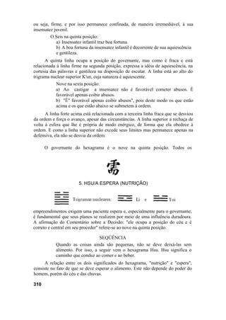 ou seja, firme, e por isso permanece confinada, de maneira irremediável, à sua
insensatez juvenil.
O Seis na quinta posição:
a) Insensatez infantil traz boa fortuna.
b) A boa fortuna da insensatez infantil é decorrente de sua aquiescência
e gentileza.
A quinta linha ocupa a posição do governante, mas como é fraca e está
relacionada à linha firme na segunda posição, expressa a idéia de aquiescência, na
cortesia das palavras e gentileza na disposição de escutar. A linha está ao alto do
trigrama nuclear superior K'un, cuja natureza é aquiescente.
Nove na sexta posição:
a) Ao castigar a insensatez não é favorável cometer abusos. É
favorável apenas coibir abusos.
b) "Ê" favorável apenas coibir abusos", pois deste modo os que estão
acima e os que estão abaixo se submetem à ordem.
A linha forte acima está relacionada com a terceira linha fraca que se desviou
da ordem e força o avanço, apesar das circunstâncias. A linha superior a rechaça de
volta à esfera que lhe é própria de modo enérgico, de forma que ela obedece à
ordem. E como a linha superior não excede seus limites mas permanece apenas na
defensiva, ela não se desvia da ordem.
O governante do hexagrama é o nove na quinta posição. Todos os
empreendimentos exigem uma paciente espera e, especialmente para o governante,
é fundamental que seus planos se realizem por meio de uma influência duradoura.
A afirmação do Comentário sobre a Decisão: "ele ocupa a posição do céu e é
correto e central em seu proceder" refere-se ao nove na quinta posição.
SEQÜÊNCIA
Quando as coisas ainda são pequenas, não se deve deixá-las sem
alimento. Por isso, a seguir vem o hexagrama Hsu. Hsu significa o
caminho que conduz ao comer e ao beber.
A relação entre os dois significados do hexagrama, "nutrição" e "espera",
consiste no fato de que se deve esperar o alimento. Este não depende do poder do
homem, porém do céu e das chuvas.
310
5. HSU/A ESPERA (NUTRIÇÃO)
 