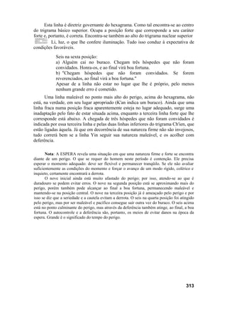 Esta linha é diretriz governante do hexagrama. Como tal encontra-se ao centro
do trigrama básico superior. Ocupa a posição forte que corresponde a seu caráter
forte e, portanto, é correta. Encontra-se também ao alto do trigrama nuclear superior
Li, luz, o que lhe confere iluminação. Tudo isso conduz à expectativa de
condições favoráveis.
Seis na sexta posição:
a) Alguém cai no buraco. Chegam três hóspedes que não foram
convidados. Honra-os, e ao final virá boa fortuna.
b) "Chegam hóspedes que não foram convidados. Se forem
reverenciados, ao final virá a boa fortuna."
Apesar de a linha não estar no lugar que lhe é próprio, pelo menos
nenhum grande erro é cometido.
Uma linha maleável no ponto mais alto do perigo, acima do hexagrama, não
está, na verdade, em seu lugar apropriado (K'an indica um buraco). Ainda que uma
linha fraca numa posição fraca aparentemente esteja no lugar adequado, surge uma
inadaptação pelo fato de estar situada acima, enquanto a terceira linha forte que lhe
corresponde está abaixo. A chegada de três hóspedes que não foram convidados é
indicada por essa terceira linha e pelas duas linhas inferiores do trigrama Ch'ien, que
estão ligadas àquela. Já que em decorrência de sua natureza firme não são invejosos,
tudo correrá bem se a linha Yin seguir sua natureza maleável, e os acolher com
deferência.
Nota: A ESPERA revela uma situação em que uma natureza firme e forte se encontra
diante de um perigo. O que se requer do homem neste período é contenção. Ele precisa
esperar o momento adequado: deve ser flexível e permanecer tranqüilo. Se ele não avaliar
suficientemente as condições do momento e forçar o avanço de um modo rígido, colérico e
inquieto, certamente encontrará a derrota.
O nove inicial ainda está muito afastado do perigo; por isso, atendo-se ao que é
duradouro se podem evitar erros. O nove na segunda posição está se aproximando mais do
perigo, porém também pode alcançar ao final a boa fortuna, permanecendo maleável e
mantendo-se na posição central. O nove na terceira posição já é ameaçado pelo perigo e por
isso se diz que a seriedade e a cautela evitam a derrota. O seis na quarta posição foi atingido
pelo perigo, mas por ser maleável e pacífico consegue sair outra vez do buraco. O seis acima
está no ponto culminante do perigo, mas através da deferência também atinge, ao final, a boa
fortuna. O autocontrole e a deferência são, portanto, os meios de evitar danos na época da
espera. Grande é o significado do tempo do perigo.
313
 
