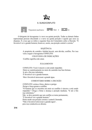 O dirigente do hexagrama é o nove na quinta posição. Todas as demais linhas
representam pessoas discutindo e o nove na quinta posição é aquele que ouve as
disputas. É a isso que se refere a seguinte frase do Comentário sobre a Decisão: "É
favorável ver o grande homem; honra-se, assim, sua posição central e correta."
SEQÜÊNCIA
A propósito de comida e bebida haverá, sem dúvida, conflito. Por isso
vem a seguir o hexagrama CONFLITO.
COLETÂNEA DE INDICAÇÕES
Conflito significa não amar.
JULGAMENTO
CONFLITO. Você é sincero e está sendo impedido.
Deter-se cautelosamente no meio do caminho traz boa fortuna.
Ir até o fim traz infortúnio.
É favorável ver o grande homem.
Não é favorável atravessar a grande água.
COMENTÁRIO SOBRE A DECISÃO
CONFLITO: acima a força, abaixo o perigo.
Perigo e força geram o conflito.
"O homem que se encontra em meio ao conflito é sincero e está sendo
impedido." Chega o firme e alcança a posição mediana. "Ir até o fim
traz infortúnio."
Não se deve permitir que um conflito se torne permanente,
"É favorável ver o grande homem."
Deste modo sua posição correta e central é honrada.
"Não é favorável atravessar a grande água",
pois isso conduziria ao abismo.
314
6. SUNG/CONFLITO
 
