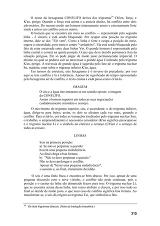 O nome do hexagrama CONFLITO deriva dos trigramas29
Ch'ien, força, e
K'an, perigo. Quando a força está acima e a astúcia abaixo, há conflito entre dois
adversários. Do mesmo modo um homem internamente astuto e externamente forte
tende a entrar em conflito com os outros.
O homem que se encontra em meio ao conflito — representado pela segunda
linha - é sincero e está sendo bloqueado. Por ocupar uma posição no trigrama
interno, dele se diz: "Ele vem". Como a linha é forte e ocupa a posição do meio,
sugere a sinceridade, pois torna o centro "verdadeiro". Ela está sendo bloqueada pelo
fato de estar encerrada entre duas linhas Yin. O grande homem é representado pela
linha central e correta na quinta posição. O juiz que deve decidir permanece fora da
situação perigosa. Ele só pode julgar de modo justo permanecendo imparcial. O
abismo no qual se poderia cair ao atravessar a grande água é indicado pelo trigrama
K'an, perigo. A travessia de grande água é sugerida pelo fato de o trigrama nuclear
Su, madeira, estar sobre o trigrama inferior K'an, água.
Em termos de estrutura, este hexagrama é o inverso do precedente: por isso
aqui se tem conflito e lá a tolerância. Apesar do significado do tempo representado
pelo hexagrama ser de conflito, o texto ensina a cada passo como evitá-lo.
IMAGEM
O céu e a água movimentam-se em sentido oposto: a imagem
do CONFLITO.
Assim o homem superior em todas as suas negociações
cuidadosamente considera o começo.
O movimento do trigrama superior, céu, é ascendente; o do trigrama inferior,
água, dirige-se para baixo; assim, os dois se afastam cada vez mais, gerando o
conflito. Para evitá-lo, em todas as transações (indicadas pelo trigrama nuclear Sun,
o trabalho, o empreendimento) é necessário considerar (K'an significa preocupar-se
e o trigrama nuclear Li é o símbolo da clareza) o começo (Ch'ien é o começo de
todas as coisas).
LINHAS
Seis na primeira posição:
a) Se não se perpetuar a questão
haverá uma pequena maledicência.
Ao final chega a boa fortuna.
b) "Não se deve perpetuar a questão."
Não se deve prolongar o conflito.
Apesar de "haver uma pequena maledicência",
o assunto é, ao final, claramente decidido.
O seis é uma linha fraca e encontra-se bem abaixo. Por isso, apesar de uma
pequena discussão com o nove vizinho, o conflito não pode continuar, pois a
posição e o caráter da linha são demasiado fracos para isso. O trigrama nuclear Li,
que se encontra acima dessa linha, tem como atributo a clareza, e por isso tudo ao
final se decide de modo justo, o que num caso de conflito significa boa fortuna. Ao
transformar-se, o seis dá origem ao trigrama Tui, que simboliza a fala.
29
Os dois trigramas básicos. (Nota da tradução brasileira.)
315
 