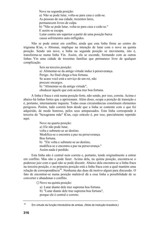 Nove na segunda posição:
a) Não se pode lutar, volta-se para casa e cede-se.
As pessoas de sua cidade, trezentos lares,
permanecem livres de culpa.
b) "Não se pode lutar, volta-se para casa e cede-se."
E assim se escapa.
Lutar contra um superior a partir de uma posição baixa
causa sofrimentos auto-infligidos.
Não se pode entrar em conflito, ainda que esta linha firme ao centro do
trigrama K'an, o Abismai, implique na intenção de lutar com o nove na quinta
posição. Sendo um nove, a linha na segunda posição se movimenta, isto é,
transforma-se numa linha Yin. Assim, ela se esconde, formando com as outras
linhas Yin uma cidade de trezentas famílias que permanece livre de qualquer
complicação.
Seis na terceira posição:
a) Alimentar-se da antiga virtude induz à perseverança.
Perigo. Ao final chega a boa fortuna.
Se acaso você está a serviço de um rei, não
procure encargos.
b) "Alimentar-se da antiga virtude",
obedecer àquele que está acima traz boa fortuna.
A linha é fraca e está numa posição forte, não sendo, por isso, correta. Acima e
abaixo há linhas fortes que a aprisionam. Além disso, ocupa a posição de transição e
é, portanto, internamente inquieta. Todas essas circunstâncias constituem elementos
perigosos. Porém, tudo correrá bem desde que a linha se contente com o que foi
adquirido, de modo honroso, pelos seus antepassados. Esta linha corresponde à
terceira do "hexagrama mãe" K'un, cujo oráculo é, por isso, parcialmente repetido
aqui.
Nove na quarta posição:
a) Ele não pode lutar,
volta e submete-se ao destino.
Modifica-se e encontra a paz na perseverança.
Boa fortuna.
b) "Ele volta e submete-se ao destino,
modifica-se e encontra a paz na perseverança."
Assim nada é perdido.
Esta linha não é central nem correta e, portanto, tende originalmente a entrar
em conflito. Mas não o pode fazer. Acima dela, na quinta posição, encontra-se o
poderoso juiz com o qual não se pode discutir. Abaixo dela encontra-se a linha fraca
na terceira posição, e na primeira posição está a linha fraca com a qual mantém uma
relação de correspondência30
. Nenhuma das duas dá motivo algum para discussão. O
fato de encontrar-se numa posição maleável dá a essa linha a possibilidade de se
converter e abandonar o conflito.
○ Nove na quinta posição:
a) Lutar diante dele traz suprema boa fortuna.
b) "Lutar diante dele traz suprema boa fortuna",
porque ele é central e correto.
30
Em virtude da função introdutória de ambas. (Nota da tradução brasileira.)
316
 