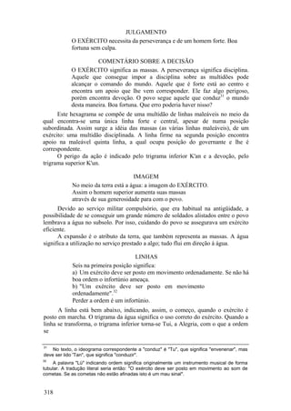 JULGAMENTO
O EXÉRCITO necessita da perseverança e de um homem forte. Boa
fortuna sem culpa.
COMENTÁRIO SOBRE A DECISÃO
O EXÉRCITO significa as massas. A perseverança significa disciplina.
Aquele que consegue impor a disciplina sobre as multidões pode
alcançar o comando do mundo. Aquele que é forte está ao centro e
encontra um apoio que lhe vem corresponder. Ele faz algo perigoso,
porém encontra devoção. O povo segue aquele que conduz31
o mundo
desta maneira. Boa fortuna. Que erro poderia haver nisso?
Este hexagrama se compõe de uma multidão de linhas maleáveis no meio da
qual encontra-se uma única linha forte e central, apesar de numa posição
subordinada. Assim surge a idéia das massas (as várias linhas maleáveis), de um
exército: uma multidão disciplinada. A linha firme na segunda posição encontra
apoio na maleável quinta linha, a qual ocupa posição do governante e lhe é
correspondente.
O perigo da ação é indicado pelo trigrama inferior K'an e a devoção, pelo
trigrama superior K'un.
IMAGEM
No meio da terra está a água: a imagem do EXÉRCITO.
Assim o homem superior aumenta suas massas
através de sua generosidade para com o povo.
Devido ao serviço militar compulsório, que era habitual na antigüidade, a
possibilidade de se conseguir um grande número de soldados alistados entre o povo
lembrava a água no subsolo. Por isso, cuidando do povo se assegurava um exército
eficiente.
A expansão é o atributo da terra, que também representa as massas. A água
significa a utilização no serviço prestado a algo; tudo flui em direção à água.
LINHAS
Seis na primeira posição significa:
a) Um exército deve ser posto em movimento ordenadamente. Se não há
boa ordem o infortúnio ameaça.
b) "Um exército deve ser posto em movimento
ordenadamente".32
Perder a ordem é um infortúnio.
A linha está bem abaixo, indicando, assim, o começo, quando o exército é
posto em marcha. O trigrama da água significa o uso correto do exército. Quando a
linha se transforma, o trigrama inferior torna-se Tui, a Alegria, com o que a ordem
se
31
No texto, o ideograma correspondente a "conduz" é "Tu", que significa "envenenar", mas
deve ser lido 'Tan", que significa "conduzir".
32
A palavra "Lü" indicando ordem significa originalmente um instrumento musical de forma
tubular. A tradução literal seria então: "O exército deve ser posto em movimento ao som de
cometas. Se as cometas não estão afinadas isto é um mau sinal".
318
 