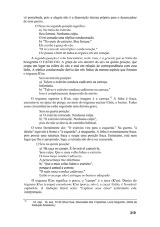 vê perturbada, pois a alegria não é a disposição interna própria para o desencadear
de uma guerra.
O Nove na segunda posição significa:
a) No meio do exército.
Boa fortuna. Nenhuma culpa.
O rei concede uma tríplice condecoração.
b) "No meio do exército. Boa fortuna."
Ele recebe a graça do céu.
"O rei concede uma tríplice condecoração."
Ele possui o bem de todas as regiões em seu coração.
A segunda posição é a do funcionário; neste caso, é o general, por se tratar do
hexagrama O EXÉRCITO. A graça do céu decorre do seis na quinta posição, que
ocupa um lugar na esfera do céu e está em relação de correspondência com essa
linha. A tríplice condecoração deriva das três linhas da mesma espécie que formam
o trigrama K'un.
Seis na terceira posição:
a) Talvez o exército conduza cadáveres na carroça.
Infortúnio.
b) "Talvez o exército conduza cadáveres na carroça."
Isso é completamente desprovido de mérito.
O trigrama superior é K'un, cuja imagem é a carroça.33
A linha é fraca,
encontra-se no ápice do perigo, no meio do trigrama nuclear Chên, o Incitar. Todas
essas circunstâncias estão sugerindo uma derrota grave.
Seis na quarta posição:
a) O exército retrocede. Nenhuma culpa.
b) "O exército retrocede. Nenhuma culpa",
pois ele não se desvia do caminho habitual.
O texto literalmente diz: "O exército vira para a esquerda." Na guerra, "à
direita" equivale à frente e "à esquerda", à retaguarda. A linha é extremamente fraca,
pois possui uma natureza fraca e ocupa uma posição fraca. Entretanto, está num
lugar que lhe é apropriado; logo, a retirada não deve ser censurada.
○ Seis na quinta posição:
a) Há caça no campo. É favorável capturá-la.
Sem culpa. Que o mais velho lidere o exército.
O mais moço conduz cadáveres.
A perseverança traz infortúnio.
b) "Que o mais velho lidere o exército",
porque é central e correto.
"O mais moço conduz cadáveres."
Então o encargo não é entregue ao homem adequado.
O trigrama K'an significa o porco, o "campo" é a terra (K'un). Dentro do
trigrama K'un (campo) encontra-se K'an (porco, isto é, a caça). Então, é favorável
capturá-la. A tradução literal seria: "Explicar seus erros" (entretanto esta
interpretação
33
Cf. cap. III, seç. 10 do Shuo Kua, Discussão dos Trigramas, Livro Segundo. (Nota da
tradução brasileira.)
319
 