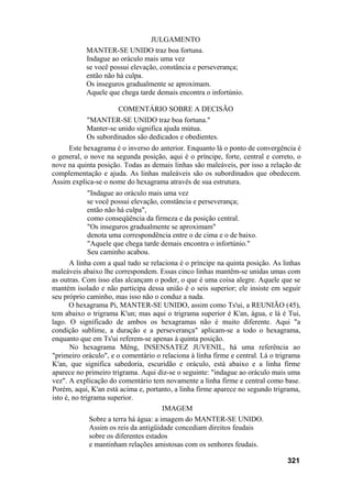JULGAMENTO
MANTER-SE UNIDO traz boa fortuna.
Indague ao oráculo mais uma vez
se você possui elevação, constância e perseverança;
então não há culpa.
Os inseguros gradualmente se aproximam.
Aquele que chega tarde demais encontra o infortúnio.
COMENTÁRIO SOBRE A DECISÃO
"MANTER-SE UNIDO traz boa fortuna."
Manter-se unido significa ajuda mútua.
Os subordinados são dedicados e obedientes.
Este hexagrama é o inverso do anterior. Enquanto lá o ponto de convergência é
o general, o nove na segunda posição, aqui é o príncipe, forte, central e correto, o
nove na quinta posição. Todas as demais linhas são maleáveis, por isso a relação de
complementação e ajuda. As linhas maleáveis são os subordinados que obedecem.
Assim explica-se o nome do hexagrama através de sua estrutura.
"Indague ao oráculo mais uma vez
se você possui elevação, constância e perseverança;
então não há culpa",
como conseqüência da firmeza e da posição central.
"Os inseguros gradualmente se aproximam"
denota uma correspondência entre o de cima e o de baixo.
"Aquele que chega tarde demais encontra o infortúnio."
Seu caminho acabou.
A linha com a qual tudo se relaciona é o príncipe na quinta posição. As linhas
maleáveis abaixo lhe correspondem. Essas cinco linhas mantêm-se unidas umas com
as outras. Com isso elas alcançam o poder, o que é uma coisa alegre. Aquele que se
mantém isolado e não participa dessa união é o seis superior; ele insiste em seguir
seu próprio caminho, mas isso não o conduz a nada.
O hexagrama Pi, MANTER-SE UNIDO, assim como Ts'ui, a REUNIÃO (45),
tem abaixo o trigrama K'un; mas aqui o trigrama superior é K'an, água, e lá é Tui,
lago. O significado de ambos os hexagramas não é muito diferente. Aqui "a
condição sublime, a duração e a perseverança" aplicam-se a todo o hexagrama,
enquanto que em Ts'ui referem-se apenas à quinta posição.
No hexagrama Mêng, INSENSATEZ JUVENIL, há uma referência ao
"primeiro oráculo", e o comentário o relaciona à linha firme e central. Lá o trigrama
K'an, que significa sabedoria, escuridão e oráculo, está abaixo e a linha firme
aparece no primeiro trigrama. Aqui diz-se o seguinte: "indague ao oráculo mais uma
vez". A explicação do comentário tem novamente a linha firme e central como base.
Porém, aqui, K'an está acima e, portanto, a linha firme aparece no segundo trigrama,
isto é, no trigrama superior.
IMAGEM
Sobre a terra há água: a imagem do MANTER-SE UNIDO.
Assim os reis da antigüidade concediam direitos feudais
sobre os diferentes estados
e mantinham relações amistosas com os senhores feudais.
321
 
