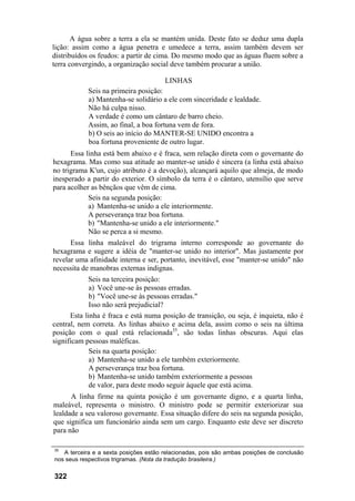 A água sobre a terra a ela se mantém unida. Deste fato se deduz uma dupla
lição: assim como a água penetra e umedece a terra, assim também devem ser
distribuídos os feudos: a partir de cima. Do mesmo modo que as águas fluem sobre a
terra convergindo, a organização social deve também procurar a união.
LINHAS
Seis na primeira posição:
a) Mantenha-se solidário a ele com sinceridade e lealdade.
Não há culpa nisso.
A verdade é como um cântaro de barro cheio.
Assim, ao final, a boa fortuna vem de fora.
b) O seis ao início do MANTER-SE UNIDO encontra a
boa fortuna proveniente de outro lugar.
Essa linha está bem abaixo e é fraca, sem relação direta com o governante do
hexagrama. Mas como sua atitude ao manter-se unido é sincera (a linha está abaixo
no trigrama K'un, cujo atributo é a devoção), alcançará aquilo que almeja, de modo
inesperado a partir do exterior. O símbolo da terra é o cântaro, utensílio que serve
para acolher as bênçãos que vêm de cima.
Seis na segunda posição:
a) Mantenha-se unido a ele interiormente.
A perseverança traz boa fortuna.
b) "Mantenha-se unido a ele interiormente."
Não se perca a si mesmo.
Essa linha maleável do trigrama interno corresponde ao governante do
hexagrama e sugere a idéia de "manter-se unido no interior". Mas justamente por
revelar uma afinidade interna e ser, portanto, inevitável, esse "manter-se unido" não
necessita de manobras externas indignas.
Seis na terceira posição:
a) Você une-se às pessoas erradas.
b) "Você une-se às pessoas erradas."
Isso não será prejudicial?
Esta linha é fraca e está numa posição de transição, ou seja, é inquieta, não é
central, nem correta. As linhas abaixo e acima dela, assim como o seis na última
posição com o qual está relacionada35
, são todas linhas obscuras. Aqui elas
significam pessoas maléficas.
Seis na quarta posição:
a) Mantenha-se unido a ele também exteriormente.
A perseverança traz boa fortuna.
b) Mantenha-se unido também exteriormente a pessoas
de valor, para deste modo seguir àquele que está acima.
A linha firme na quinta posição é um governante digno, e a quarta linha,
maleável, representa o ministro. O ministro pode se permitir exteriorizar sua
lealdade a seu valoroso governante. Essa situação difere do seis na segunda posição,
que significa um funcionário ainda sem um cargo. Enquanto este deve ser discreto
para não
35
A terceira e a sexta posições estão relacionadas, pois são ambas posições de conclusão
nos seus respectivos trigramas. (Nota da tradução brasileira.)
322
 