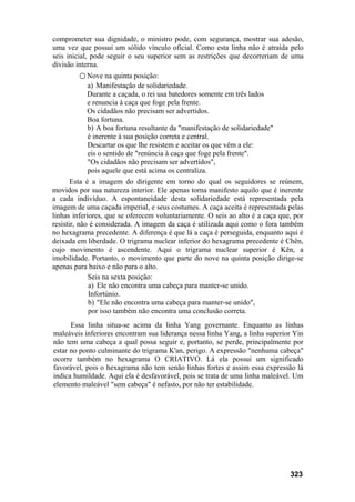 comprometer sua dignidade, o ministro pode, com segurança, mostrar sua adesão,
uma vez que possui um sólido vínculo oficial. Como esta linha não é atraída pelo
seis inicial, pode seguir o seu superior sem as restrições que decorreriam de uma
divisão interna.
○ Nove na quinta posição:
a) Manifestação de solidariedade.
Durante a caçada, o rei usa batedores somente em três lados
e renuncia à caça que foge pela frente.
Os cidadãos não precisam ser advertidos.
Boa fortuna.
b) A boa fortuna resultante da "manifestação de solidariedade"
é inerente à sua posição correta e central.
Descartar os que lhe resistem e aceitar os que vêm a ele:
eis o sentido de "renúncia à caça que foge pela frente".
"Os cidadãos não precisam ser advertidos",
pois aquele que está acima os centraliza.
Esta é a imagem do dirigente em torno do qual os seguidores se reúnem,
movidos por sua natureza interior. Ele apenas torna manifesto aquilo que é inerente
a cada indivíduo. A espontaneidade desta solidariedade está representada pela
imagem de uma caçada imperial, e seus costumes. A caça aceita é representada pelas
linhas inferiores, que se oferecem voluntariamente. O seis ao alto é a caça que, por
resistir, não é considerada. A imagem da caça é utilizada aqui como o fora também
no hexagrama precedente. A diferença é que lá a caça é perseguida, enquanto aqui é
deixada em liberdade. O trigrama nuclear inferior do hexagrama precedente é Chên,
cujo movimento é ascendente. Aqui o trigrama nuclear superior é Kên, a
imobilidade. Portanto, o movimento que parte do nove na quinta posição dirige-se
apenas para baixo e não para o alto.
Seis na sexta posição:
a) Ele não encontra uma cabeça para manter-se unido.
Infortúnio.
b) "Ele não encontra uma cabeça para manter-se unido",
por isso também não encontra uma conclusão correta.
Essa linha situa-se acima da linha Yang governante. Enquanto as linhas
maleáveis inferiores encontram sua liderança nessa linha Yang, a linha superior Yin
não tem uma cabeça a qual possa seguir e, portanto, se perde, principalmente por
estar no ponto culminante do trigrama K'an, perigo. A expressão "nenhuma cabeça"
ocorre também no hexagrama O CRIATIVO. Lá ela possui um significado
favorável, pois o hexagrama não tem senão linhas fortes e assim essa expressão lá
indica humildade. Aqui ela é desfavorável, pois se trata de uma linha maleável. Um
elemento maleável "sem cabeça" é nefasto, por não ter estabilidade.
323
 