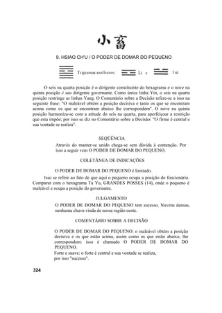 O seis na quarta posição é o dirigente constituinte do hexagrama e o nove na
quinta posição é seu dirigente governante. Como única linha Yin, o seis na quarta
posição restringe as linhas Yang. O Comentário sobre a Decisão refere-se a isso na
seguinte frase: "O maleável obtém a posição decisiva e tanto os que se encontram
acima como os que se encontram abaixo lhe correspondem". O nove na quinta
posição harmoniza-se com a atitude do seis na quarta, para aperfeiçoar a restrição
que esta impõe; por isso se diz no Comentário sobre a Decisão: "O firme é central e
sua vontade se realiza".
SEQÜÊNCIA
Através do manter-se unido chega-se sem dúvida à contenção. Por
isso a seguir vem O PODER DE DOMAR DO PEQUENO.
COLETÂNEA DE INDICAÇÕES
O PODER DE DOMAR DO PEQUENO é limitado.
Isso se refere ao fato de que aqui o pequeno ocupa a posição do funcionário.
Comparar com o hexagrama Ta Yu, GRANDES POSSES (14), onde o pequeno é
maleável e ocupa a posição do governante.
JULGAMENTO
O PODER DE DOMAR DO PEQUENO tem sucesso. Nuvens densas,
nenhuma chuva vinda de nossa região oeste.
COMENTÁRIO SOBRE A DECISÃO
O PODER DE DOMAR DO PEQUENO: o maleável obtém a posição
decisiva e os que estão acima, assim como os que estão abaixo, lhe
correspondem: isso é chamado O PODER DE DOMAR DO
PEQUENO.
Forte e suave: o forte é central e sua vontade se realiza,
por isso "sucesso".
324
9. HSIAO CH'U / O PODER DE DOMAR DO PEQUENO
 