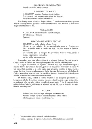 COLETÂNEA DE INDICAÇÕES
Aquele que trilha não permanece.
JULGAMENTOS ANEXOS
A CONDUTA mostra o fundamento do caráter.
O hexagrama Lu é harmonioso e atinge seu objetivo.
Ele promove uma conduta harmoniosa.
Este hexagrama é o inverso do precedente. O movimento dos dois trigramas
básicos se dirige ao alto, por isso a idéia de um trilhando atrás do outro. A filha mais
moça caminha atrás do pai.
JULGAMENTO
A CONDUTA. Trilhando sobre a cauda do tigre.
Ele não morde o homem.
Sucesso.
COMENTÁRIO SOBRE A DECISÃO
CONDUTA: o maleável pisa sobre o firme.
Alegre, e em relação de correspondência com o Criativo, por
isso "trilhando sobre a cauda do tigre. Ele não morde o homem.
Sucesso".
Ele caminha para a posição do governante de modo firme, central e
correto e permanece sem culpa:
sua luz brilha resplandecente.
O maleável que pisa sobre o firme é o trigrama inferior Tui, que segue a
Ch'ien. Assim as formas dos dois trigramas explicam o nome do hexagrama.
A Alegria é o atributo do trigrama40
inferior Tui, cujo movimento segue a
mesma direção do Criativo, do forte, por isso a imagem de pisar sobre a cauda de
um tigre. (Tui encontra-se a oeste, região que tem como símbolo o tigre.) Aqui a
cauda do tigre é mencionada porque a linha fraca de Tui segue as três linhas de
Ch'ien. Além disso, deve-se levar em consideração que a linha maleável do trigrama
inferior está situada acima das duas linhas firmes.
Os termos forte, central e correto referem-se ao dirigente governante do
hexagrama, a linha do meio do trigrama superior o Criativo, que ocupa uma posição
na esfera do céu, ou seja, está na posição do governante. A luz é a característica
primordial de Ch'ien, e mais ainda, o trigrama nuclear Li, cujo atributo é a luz, está
contido no hexagrama.41
IMAGEM
Acima o céu, abaixo o lago: a imagem da CONDUTA.
Assim o homem superior discrimina entre o alto e o baixo
e fortalece deste modo a mente do povo.
40
41
Trigrama básico inferior. (Nota da tradução brasileira.)
Li ocupa a posição de trigrama nuclear inferior. (Nota da tradução brasileira.)
328
 