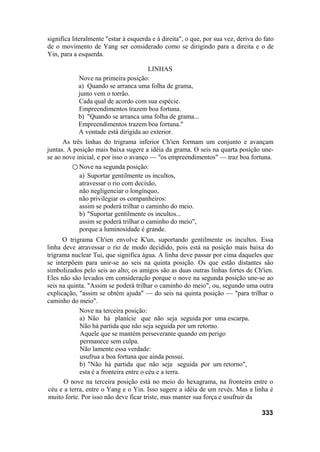 significa literalmente "estar à esquerda e à direita", o que, por sua vez, deriva do fato
de o movimento de Yang ser considerado como se dirigindo para a direita e o de
Yin, para a esquerda.
LINHAS
Nove na primeira posição:
a) Quando se arranca uma folha de grama,
junto vem o torrão.
Cada qual de acordo com sua espécie.
Empreendimentos trazem boa fortuna.
b) "Quando se arranca uma folha de grama...
Empreendimentos trazem boa fortuna."
A vontade está dirigida ao exterior.
As três linhas do trigrama inferior Ch'ien formam um conjunto e avançam
juntas. A posição mais baixa sugere a idéia da grama. O seis na quarta posição une-
se ao nove inicial, e por isso o avanço — "os empreendimentos" — traz boa fortuna.
○ Nove na segunda posição:
a) Suportar gentilmente os incultos,
atravessar o rio com decisão,
não negligenciar o longínquo,
não privilegiar os companheiros:
assim se poderá trilhar o caminho do meio.
b) "Suportar gentilmente os incultos...
assim se poderá trilhar o caminho do meio",
porque a luminosidade é grande.
O trigrama Ch'ien envolve K'un, suportando gentilmente os incultos. Essa
linha deve atravessar o rio de modo decidido, pois está na posição mais baixa do
trigrama nuclear Tui, que significa água. A linha deve passar por cima daqueles que
se interpõem para unir-se ao seis na quinta posição. Os que estão distantes são
simbolizados pelo seis ao alto; os amigos são as duas outras linhas fortes de Ch'ien.
Eles não são levados em consideração porque o nove na segunda posição une-se ao
seis na quinta. "Assim se poderá trilhar o caminho do meio", ou, segundo uma outra
explicação, "assim se obtém ajuda" — do seis na quinta posição — "para trilhar o
caminho do meio".
Nove na terceira posição:
a) Não há planície que não seja seguida por uma escarpa.
Não há partida que não seja seguida por um retorno.
Aquele que se mantém perseverante quando em perigo
permanece sem culpa.
Não lamente essa verdade:
usufrua a boa fortuna que ainda possui.
b) "Não há partida que não seja seguida por um retorno",
esta é a fronteira entre o céu e a terra.
O nove na terceira posição está no meio do hexagrama, na fronteira entre o
céu e a terra, entre o Yang e o Yin. Isso sugere a idéia de um revés. Mas a linha é
muito forte. Por isso não deve ficar triste, mas manter sua força e usufruir da
333
 