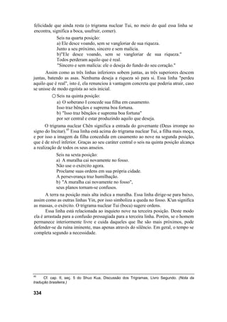 felicidade que ainda resta (o trigrama nuclear Tui, no meio do qual essa linha se
encontra, significa a boca, usufruir, comer).
Seis na quarta posição:
a) Ele desce voando, sem se vangloriar de sua riqueza.
Junto a seu próximo, sincero e sem malícia.
b)"Ele desce voando, sem se vangloriar de sua riqueza."
Todos perderam aquilo que é real.
"Sincero e sem malícia: ele o deseja do fundo do seu coração."
Assim como as três linhas inferiores sobem juntas, as três superiores descem
juntas, batendo as asas. Nenhuma deseja a riqueza só para si. Essa linha "perdeu
aquilo que é real", isto é, ela renunciou à vantagem concreta que poderia atrair, caso
se unisse de modo egoísta ao seis inicial.
○ Seis na quinta posição:
a) O soberano I concede sua filha em casamento.
Isso traz bênçãos e suprema boa fortuna.
b) "Isso traz bênçãos e suprema boa fortuna"
por ser central e estar produzindo aquilo que deseja.
O trigrama nuclear Chên significa a entrada do governante (Deus irrompe no
signo do Incitar).45
Essa linha está acima do trigrama nuclear Tui, a filha mais moça,
e por isso a imagem da filha concedida em casamento ao nove na segunda posição,
que é de nível inferior. Graças ao seu caráter central o seis na quinta posição alcança
a realização de todos os seus anseios.
Seis na sexta posição:
a) A muralha cai novamente no fosso.
Não use o exército agora.
Proclame suas ordens em sua própria cidade.
A perseverança traz humilhação.
b) "A muralha cai novamente no fosso",
seus planos tornam-se confusos.
A terra na posição mais alta indica a muralha. Essa linha dirige-se para baixo,
assim como as outras linhas Yin, por isso simboliza a queda no fosso. K'un significa
as massas, o exército. O trigrama nuclear Tui (boca) sugere ordens.
Essa linha está relacionada ao inquieto nove na terceira posição. Deste modo
ela é arrastada para a confusão pressagiada para a terceira linha. Porém, se o homem
permanece interiormente livre e cuida daqueles que lhe são mais próximos, pode
defender-se da ruína iminente, mas apenas através do silêncio. Em geral, o tempo se
completa segundo a necessidade.
45
Cf. cap. II, seç. 5 do Shuo Kua, Discussão dos Trigramas, Livro Segundo. (Nota da
tradução brasileira.)
334
 