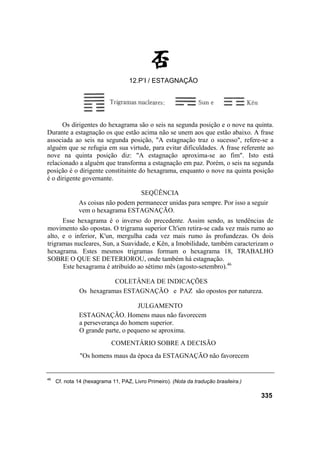 Os dirigentes do hexagrama são o seis na segunda posição e o nove na quinta.
Durante a estagnação os que estão acima não se unem aos que estão abaixo. A frase
associada ao seis na segunda posição, "A estagnação traz o sucesso", refere-se a
alguém que se refugia em sua virtude, para evitar dificuldades. A frase referente ao
nove na quinta posição diz: "A estagnação aproxima-se ao fim". Isto está
relacionado a alguém que transforma a estagnação em paz. Porém, o seis na segunda
posição é o dirigente constituinte do hexagrama, enquanto o nove na quinta posição
é o dirigente governante.
SEQÜÊNCIA
As coisas não podem permanecer unidas para sempre. Por isso a seguir
vem o hexagrama ESTAGNAÇÃO.
Esse hexagrama é o inverso do precedente. Assim sendo, as tendências de
movimento são opostas. O trigrama superior Ch'ien retira-se cada vez mais rumo ao
alto, e o inferior, K'un, mergulha cada vez mais rumo às profundezas. Os dois
trigramas nucleares, Sun, a Suavidade, e Kên, a Imobilidade, também caracterizam o
hexagrama. Estes mesmos trigramas formam o hexagrama 18, TRABALHO
SOBRE O QUE SE DETERIOROU, onde também há estagnação.
Este hexagrama é atribuído ao sétimo mês (agosto-setembro).46
COLETÂNEA DE INDICAÇÕES
Os hexagramas ESTAGNAÇÃO e PAZ são opostos por natureza.
JULGAMENTO
ESTAGNAÇÃO. Homens maus não favorecem
a perseverança do homem superior.
O grande parte, o pequeno se aproxima.
COMENTÁRIO SOBRE A DECISÃO
"Os homens maus da época da ESTAGNAÇÃO não favorecem
46
Cf. nota 14 (hexagrama 11, PAZ, Livro Primeiro). (Nota da tradução brasileira.)
335
12.P’I / ESTAGNAÇÃO
 