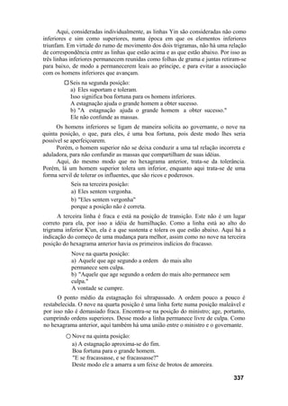 Aqui, consideradas individualmente, as linhas Yin são consideradas não como
inferiores e sim como superiores, numa época em que os elementos inferiores
triunfam. Em virtude do rumo de movimento dos dois trigramas, não há uma relação
de correspondência entre as linhas que estão acima e as que estão abaixo. Por isso as
três linhas inferiores permanecem reunidas como folhas de grama e juntas retiram-se
para baixo, de modo a permanecerem leais ao príncipe, e para evitar a associação
com os homens inferiores que avançam.
Seis na segunda posição:
a) Eles suportam e toleram.
Isso significa boa fortuna para os homens inferiores.
A estagnação ajuda o grande homem a obter sucesso.
b) "A estagnação ajuda o grande homem a obter sucesso."
Ele não confunde as massas.
Os homens inferiores se ligam de maneira solícita ao governante, o nove na
quinta posição, o que, para eles, é uma boa fortuna, pois deste modo lhes seria
possível se aperfeiçoarem.
Porém, o homem superior não se deixa conduzir a uma tal relação incorreta e
aduladora, para não confundir as massas que compartilham de suas idéias.
Aqui, do mesmo modo que no hexagrama anterior, trata-se da tolerância.
Porém, lá um homem superior tolera um inferior, enquanto aqui trata-se de uma
forma servil de tolerar os influentes, que são ricos e poderosos.
Seis na terceira posição:
a) Eles sentem vergonha.
b) "Eles sentem vergonha"
porque a posição não é correta.
A terceira linha é fraca e está na posição de transição. Este não é um lugar
correto para ela, por isso a idéia de humilhação. Como a linha está ao alto do
trigrama inferior K'un, ela é a que sustenta e tolera os que estão abaixo. Aqui há a
indicação do começo de uma mudança para melhor, assim como no nove na terceira
posição do hexagrama anterior havia os primeiros indícios do fracasso.
Nove na quarta posição:
a) Aquele que age segundo a ordem do mais alto
permanece sem culpa.
b) "Aquele que age segundo a ordem do mais alto permanece sem
culpa."
A vontade se cumpre.
O ponto médio da estagnação foi ultrapassado. A ordem pouco a pouco é
restabelecida. O nove na quarta posição é uma linha forte numa posição maleável e
por isso não é demasiado fraca. Encontra-se na posição do ministro; age, portanto,
cumprindo ordens superiores. Desse modo a linha permanece livre de culpa. Como
no hexagrama anterior, aqui também há uma união entre o ministro e o governante.
○ Nove na quinta posição:
a) A estagnação aproxima-se do fim.
Boa fortuna para o grande homem.
"E se fracassasse, e se fracassasse?"
Deste modo ele a amarra a um feixe de brotos de amoreira.
337
 