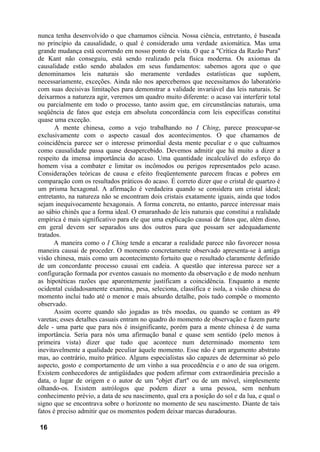 nunca tenha desenvolvido o que chamamos ciência. Nossa ciência, entretanto, é baseada
no princípio da causalidade, o qual é considerado uma verdade axiomática. Mas uma
grande mudança está ocorrendo em nosso ponto de vista. O que a "Crítica da Razão Pura"
de Kant não conseguiu, está sendo realizado pela física moderna. Os axiomas da
causalidade estão sendo abalados em seus fundamentos: sabemos agora que o que
denominamos leis naturais são meramente verdades estatísticas que supõem,
necessariamente, exceções. Ainda não nos apercebemos que necessitamos do laboratório
com suas decisivas limitações para demonstrar a validade invariável das leis naturais. Se
deixarmos a natureza agir, veremos um quadro muito diferente: o acaso vai interferir total
ou parcialmente em todo o processo, tanto assim que, em circunstâncias naturais, uma
seqüência de fatos que esteja em absoluta concordância com leis específicas constitui
quase uma exceção.
A mente chinesa, como a vejo trabalhando no I Ching, parece preocupar-se
exclusivamente com o aspecto casual dos acontecimentos. O que chamamos de
coincidência parece ser o interesse primordial desta mente peculiar e o que cultuamos
como causalidade passa quase desapercebido. Devemos admitir que há muito a dizer a
respeito da imensa importância do acaso. Uma quantidade incalculável do esforço do
homem visa a combater e limitar os incômodos ou perigos representados pelo acaso.
Considerações teóricas de causa e efeito freqüentemente parecem fracas e pobres em
comparação com os resultados práticos do acaso. É correto dizer que o cristal de quartzo é
um prisma hexagonal. A afirmação é verdadeira quando se considera um cristal ideal;
entretanto, na natureza não se encontram dois cristais exatamente iguais, ainda que todos
sejam inequivocamente hexagonais. A forma concreta, no entanto, parece interessar mais
ao sábio chinês que a forma ideal. O emaranhado de leis naturais que constitui a realidade
empírica é mais significativo para ele que uma explicação causai de fatos que, além disso,
em geral devem ser separados uns dos outros para que possam ser adequadamente
tratados.
A maneira como o I Ching tende a encarar a realidade parece não favorecer nossa
maneira causai de proceder. O momento concretamente observado apresenta-se à antiga
visão chinesa, mais como um acontecimento fortuito que o resultado claramente definido
de um concordante processo causai em cadeia. A questão que interessa parece ser a
configuração formada por eventos casuais no momento da observação e de modo nenhum
as hipotéticas razões que aparentemente justificam a coincidência. Enquanto a mente
ocidental cuidadosamente examina, pesa, seleciona, classifica e isola, a visão chinesa do
momento inclui tudo até o menor e mais absurdo detalhe, pois tudo compõe o momento
observado.
Assim ocorre quando são jogadas as três moedas, ou quando se contam as 49
varetas; esses detalhes casuais entram no quadro do momento de observação e fazem parte
dele - uma parte que para nós é insignificante, porém para a mente chinesa é de suma
importância. Seria para nós uma afirmação banal e quase sem sentido (pelo menos à
primeira vista) dizer que tudo que acontece num determinado momento tem
inevitavelmente a qualidade peculiar àquele momento. Esse não é um argumento abstrato
mas, ao contrário, muito prático. Alguns especialistas são capazes de determinar só pelo
aspecto, gosto e comportamento de um vinho a sua procedência e o ano de sua origem.
Existem conhecedores de antigüidades que podem afirmar com extraordinária precisão a
data, o lugar de origem e o autor de um "objet d'art" ou de um móvel, simplesmente
olhando-os. Existem astrólogos que podem dizer a uma pessoa, sem nenhum
conhecimento prévio, a data de seu nascimento, qual era a posição do sol e da lua, e qual o
signo que se encontrava sobre o horizonte no momento de seu nascimento. Diante de tais
fatos é preciso admitir que os momentos podem deixar marcas duradouras.
16
 