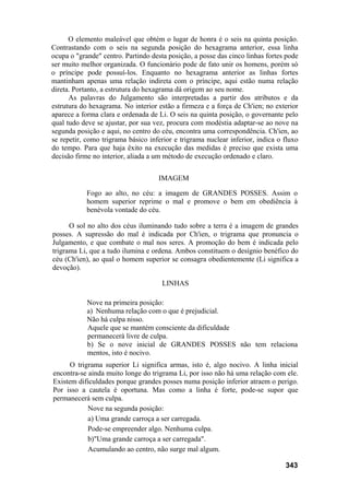 O elemento maleável que obtém o lugar de honra é o seis na quinta posição.
Contrastando com o seis na segunda posição do hexagrama anterior, essa linha
ocupa o "grande" centro. Partindo desta posição, a posse das cinco linhas fortes pode
ser muito melhor organizada. O funcionário pode de fato unir os homens, porém só
o príncipe pode possuí-los. Enquanto no hexagrama anterior as linhas fortes
mantinham apenas uma relação indireta com o príncipe, aqui estão numa relação
direta. Portanto, a estrutura do hexagrama dá origem ao seu nome.
As palavras do Julgamento são interpretadas a partir dos atributos e da
estrutura do hexagrama. No interior estão a firmeza e a força de Ch'ien; no exterior
aparece a forma clara e ordenada de Li. O seis na quinta posição, o governante pelo
qual tudo deve se ajustar, por sua vez, procura com modéstia adaptar-se ao nove na
segunda posição e aqui, no centro do céu, encontra uma correspondência. Ch'ien, ao
se repetir, como trigrama básico inferior e trigrama nuclear inferior, indica o fluxo
do tempo. Para que haja êxito na execução das medidas é preciso que exista uma
decisão firme no interior, aliada a um método de execução ordenado e claro.
IMAGEM
Fogo ao alto, no céu: a imagem de GRANDES POSSES. Assim o
homem superior reprime o mal e promove o bem em obediência à
benévola vontade do céu.
O sol no alto dos céus iluminando tudo sobre a terra é a imagem de grandes
posses. A supressão do mal é indicada por Ch'ien, o trigrama que pronuncia o
Julgamento, e que combate o mal nos seres. A promoção do bem é indicada pelo
trigrama Li, que a tudo ilumina e ordena. Ambos constituem o desígnio benéfico do
céu (Ch'ien), ao qual o homem superior se consagra obedientemente (Li significa a
devoção).
LINHAS
Nove na primeira posição:
a) Nenhuma relação com o que é prejudicial.
Não há culpa nisso.
Aquele que se mantém consciente da dificuldade
permanecerá livre de culpa.
b) Se o nove inicial de GRANDES POSSES não tem relaciona
mentos, isto é nocivo.
O trigrama superior Li significa armas, isto é, algo nocivo. A linha inicial
encontra-se ainda muito longe do trigrama Li, por isso não há uma relação com ele.
Existem dificuldades porque grandes posses numa posição inferior atraem o perigo.
Por isso a cautela é oportuna. Mas como a linha é forte, pode-se supor que
permanecerá sem culpa.
Nove na segunda posição:
a) Uma grande carroça a ser carregada.
Pode-se empreender algo. Nenhuma culpa.
b)"Uma grande carroça a ser carregada".
Acumulando ao centro, não surge mal algum.
343
 