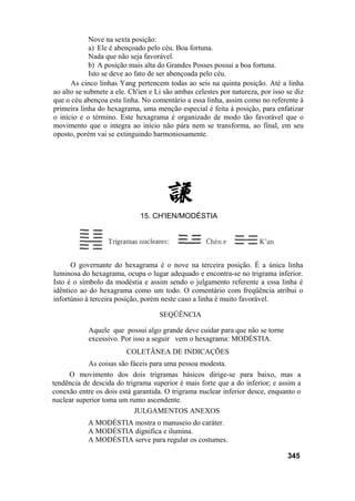 Nove na sexta posição:
a) Ele é abençoado pelo céu. Boa fortuna.
Nada que não seja favorável.
b) A posição mais alta do Grandes Posses possui a boa fortuna.
Isto se deve ao fato de ser abençoada pelo céu.
As cinco linhas Yang pertencem todas ao seis na quinta posição. Até a linha
ao alto se submete a ele. Ch'ien e Li são ambas celestes por natureza, por isso se diz
que o céu abençoa esta linha. No comentário a essa linha, assim como no referente à
primeira linha do hexagrama, uma menção especial é feita à posição, para enfatizar
o início e o término. Este hexagrama é organizado de modo tão favorável que o
movimento que o integra ao início não pára nem se transforma, ao final, em seu
oposto, porém vai se extinguindo harmoniosamente.
O governante do hexagrama é o nove na terceira posição. É a única linha
luminosa do hexagrama, ocupa o lugar adequado e encontra-se no trigrama inferior.
Isto é o símbolo da modéstia e assim sendo o julgamento referente a essa linha é
idêntico ao do hexagrama como um todo. O comentário com freqüência atribui o
infortúnio à terceira posição, porém neste caso a linha é muito favorável.
SEQÜÊNCIA
Aquele que possui algo grande deve cuidar para que não se torne
excessivo. Por isso a seguir vem o hexagrama: MODÉSTIA.
COLETÂNEA DE INDICAÇÕES
As coisas são fáceis para uma pessoa modesta.
O movimento dos dois trigramas básicos dirige-se para baixo, mas a
tendência de descida do trigrama superior é mais forte que a do inferior; e assim a
conexão entre os dois está garantida. O trigrama nuclear inferior desce, enquanto o
nuclear superior toma um rumo ascendente.
JULGAMENTOS ANEXOS
A MODÉSTIA mostra o manuseio do caráter.
A MODÉSTIA dignifica e ilumina.
A MODÉSTIA serve para regular os costumes.
345
15. CH'IEN/MODÉSTIA
 