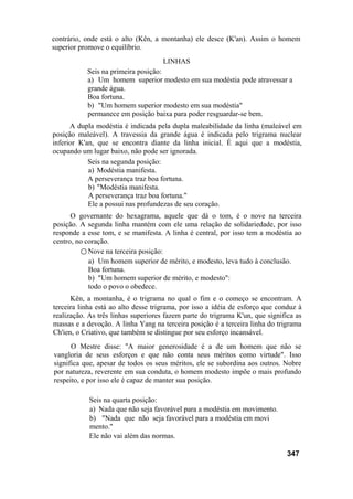contrário, onde está o alto (Kên, a montanha) ele desce (K'an). Assim o homem
superior promove o equilíbrio.
LINHAS
Seis na primeira posição:
a) Um homem superior modesto em sua modéstia pode atravessar a
grande água.
Boa fortuna.
b) "Um homem superior modesto em sua modéstia"
permanece em posição baixa para poder resguardar-se bem.
A dupla modéstia é indicada pela dupla maleabilidade da linha (maleável em
posição maleável). A travessia da grande água é indicada pelo trigrama nuclear
inferior K'an, que se encontra diante da linha inicial. É aqui que a modéstia,
ocupando um lugar baixo, não pode ser ignorada.
Seis na segunda posição:
a) Modéstia manifesta.
A perseverança traz boa fortuna.
b) "Modéstia manifesta.
A perseverança traz boa fortuna."
Ele a possui nas profundezas de seu coração.
O governante do hexagrama, aquele que dá o tom, é o nove na terceira
posição. A segunda linha mantém com ele uma relação de solidariedade, por isso
responde a esse tom, e se manifesta. A linha é central, por isso tem a modéstia ao
centro, no coração.
○ Nove na terceira posição:
a) Um homem superior de mérito, e modesto, leva tudo à conclusão.
Boa fortuna.
b) "Um homem superior de mérito, e modesto":
todo o povo o obedece.
Kên, a montanha, é o trigrama no qual o fim e o começo se encontram. A
terceira linha está ao alto desse trigrama, por isso a idéia de esforço que conduz à
realização. As três linhas superiores fazem parte do trigrama K'un, que significa as
massas e a devoção. A linha Yang na terceira posição é a terceira linha do trigrama
Ch'ien, o Criativo, que também se distingue por seu esforço incansável.
O Mestre disse: "A maior generosidade é a de um homem que não se
vangloria de seus esforços e que não conta seus méritos como virtude". Isso
significa que, apesar de todos os seus méritos, ele se subordina aos outros. Nobre
por natureza, reverente em sua conduta, o homem modesto impõe o mais profundo
respeito, e por isso ele é capaz de manter sua posição.
Seis na quarta posição:
a) Nada que não seja favorável para a modéstia em movimento.
b) "Nada que não seja favorável para a modéstia em movi
mento."
Ele não vai além das normas.
347
 