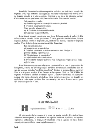 Essa linha é maleável e está numa posição maleável, na mais baixa posição do
trigrama K'un, cujo atributo é a devoção; ela funciona como mediadora entre o nove
na terceira posição e o seis na quinta. Encontra-se no meio do trigrama nuclear
Chên, o movimento,.por isso a idéia da movimentação (literalmente "acenar").
Seis na quinta posição:
a) Não se vanglorie de sua riqueza diante do próximo.
É favorável atacar com violência.
Nada que não seja propício.
b) "É favorável atacar com violência"
para castigar os desobedientes.
Essa linha é central, encontra-se num lugar de honra, porém é maleável. Ela
reúne todas as virtudes de um governante. É vazia, portanto não faz alarde de suas
riquezas. Está ao centro do trigrama K'un, símbolo das massas, e acima do trigrama
nuclear K'an, símbolo do perigo, por isso a idéia de castigar.
Seis na sexta posição:
a) Modéstia que se exterioriza.
É favorável colocar os exércitos em marcha para castigar a
própria cidade e o próprio país.
b) "Modéstia que se exterioriza."
O objetivo ainda não foi alcançado.
É preciso fazer marchar exércitos para castigar sua própria cidade e seu
próprio país.
Esta linha encontra-se em relação de correspondência com o governante do
hexagrama, o nove na terceira posição: portanto, por motivos semelhantes aos do
seis da segunda posição, "modéstia manifesta". Unidos, o trigrama básico superior
K'un e o trigrama nuclear K'an formam o hexagrama Shih, o EXÉRCITO. O
trigrama K'un indica também a cidade e o país. O objetivo ainda não foi alcançado
porque esta linha está muito afastada do nove na terceira posição, em direção ao
qual ela se esforça por caminhar. Por isso o castigo por meio de um exército, para
que estes dois possam se unir.
O governante do hexagrama é o nove na quarta posição. É a única linha
luminosa do hexagrama, e encontra-se no lugar do ministro. Por isso o hexagrama
significa o entusiasmo. E então, no Comentário sobre a Decisão se diz: o firme
encontra correspondência e sua vontade se cumpre.
348
16. YÜ/ ENTUSIASMO
 