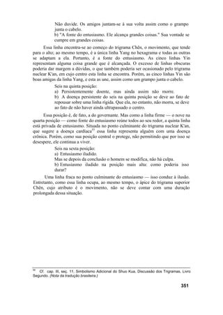 Não duvide. Os amigos juntam-se à sua volta assim como o grampo
junta o cabelo.
b) "A fonte do entusiasmo. Ele alcança grandes coisas." Sua vontade se
cumpre em grandes coisas.
Essa linha encontra-se ao começo do trigrama Chên, o movimento, que tende
para o alto; ao mesmo tempo, é a única linha Yang no hexagrama e todas as outras
se adaptam a ela. Portanto, é a fonte do entusiasmo. As cinco linhas Yin
representam alguma coisa grande que é alcançada. O excesso de linhas obscuras
poderia dar margem a dúvidas, o que também poderia ser ocasionado pelo trigrama
nuclear K'an, em cujo centro esta linha se encontra. Porém, as cinco linhas Yin são
boas amigas da linha Yang, e esta as une, assim como um grampo junta o cabelo.
Seis na quinta posição:
a) Persistentemente doente, mas ainda assim não morre.
b) A doença persistente do seis na quinta posição se deve ao fato de
repousar sobre uma linha rígida. Que ela, no entanto, não morra, se deve
ao fato de não haver ainda ultrapassado o centro.
Essa posição é, de fato, a do governante. Mas como a linha firme — o nove na
quarta posição — como fonte do entusiasmo reúne todos ao seu redor, a quinta linha
está privada de entusiasmo. Situada no ponto culminante do trigrama nuclear K'an,
que sugere a doença cardíaca55
essa linha representa alguém com uma doença
crônica. Porém, como sua posição central o protege, não permitindo que por isso se
desespere, ele continua a viver.
Seis na sexta posição:
a) Entusiasmo iludido.
Mas se depois da conclusão o homem se modifica, não há culpa.
b) Entusiasmo iludido na posição mais alta: como poderia isso
durar?
Uma linha fraca no ponto culminante do entusiasmo — isso conduz à ilusão.
Entretanto, como essa linha ocupa, ao mesmo tempo, o ápice do trigrama superior
Chên, cujo atributo é o movimento, não se deve contar com uma duração
prolongada dessa situação.
55
Cf. cap. III, seç. 11, Simbolismo Adicional do Shuo Kua, Discussão dos Trigramas, Livro
Segundo. (Nota da tradução brasileira.)
351
 