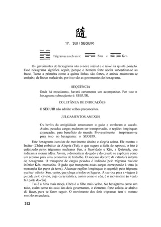 Os governantes do hexagrama são o nove inicial e o nove na quinta posição.
Esse hexagrama significa seguir, porque o homem forte aceita subordinar-se ao
fraco. Tanto a primeira como a quinta linhas são fortes, e ambas encontram-se
embaixo de linhas maleáveis; por isso são as governantes do hexagrama.
SEQÜÊNCIA
Onde há entusiasmo, haverá certamente um acompanhar. Por isso o
hexagrama subseqüente é: SEGUIR,
COLETÂNEA DE INDICAÇÕES
O SEGUIR não admite velhos preconceitos.
JULGAMENTOS ANEXOS
Os heróis da antigüidade amansaram o gado e atrelaram o cavalo.
Assim, pesadas cargas puderam ser transportadas, e regiões longínquas
alcançadas, para benefício do mundo. Provavelmente inspiraram-se
para isso no hexagrama: o SEGUIR.
Este hexagrama consiste de movimento abaixo e alegria acima. Ele mostra o
Incitar (Chên) embaixo da Alegria (Tui), o que sugere a idéia de repouso, e isto é
enfatizado pelos trigramas nucleares Sun, a Suavidade e Kên, a Quietude, que
indicam a mesma idéia. Assim, o domesticar do gado e do cavalo se explicam como
um recurso para uma economia de trabalho. O sucesso decorre da estrutura interna
do hexagrama. O transporte de cargas pesadas é indicado pelo trigrama nuclear
inferior Kên, montanha. O gado que transporta essas cargas corresponde à terra (a
montanha faz parte da terra). Alcançar regiões longínquas é sugerido pelo trigrama
nuclear inferior Sun, vento, que chega a todos os lugares. A carroça para a viagem é
puxada pelo cavalo, cuja característica, assim como o céu, é o movimento (o vento
faz parte do céu).
Tui é a filha mais moça, Chên é o filho mais velho. No hexagrama como um
todo, assim como no caso dos dois governantes, o elemento forte coloca-se abaixo
do fraco, para se fazer seguir. O movimento dos dois trigramas tem o mesmo
sentido ascendente.
352
17. SUI / SEGUIR
 