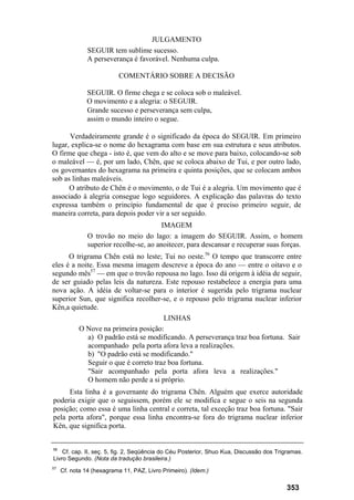 JULGAMENTO
SEGUIR tem sublime sucesso.
A perseverança é favorável. Nenhuma culpa.
COMENTÁRIO SOBRE A DECISÃO
SEGUIR. O firme chega e se coloca sob o maleável.
O movimento e a alegria: o SEGUIR.
Grande sucesso e perseverança sem culpa,
assim o mundo inteiro o segue.
Verdadeiramente grande é o significado da época do SEGUIR. Em primeiro
lugar, explica-se o nome do hexagrama com base em sua estrutura e seus atributos.
O firme que chega - isto é, que vem do alto e se move para baixo, colocando-se sob
o maleável — é, por um lado, Chên, que se coloca abaixo de Tui, e por outro lado,
os governantes do hexagrama na primeira e quinta posições, que se colocam ambos
sob as linhas maleáveis.
O atributo de Chên é o movimento, o de Tui é a alegria. Um movimento que é
associado à alegria consegue logo seguidores. A explicação das palavras do texto
expressa também o princípio fundamental de que é preciso primeiro seguir, de
maneira correta, para depois poder vir a ser seguido.
IMAGEM
O trovão no meio do lago: a imagem do SEGUIR. Assim, o homem
superior recolhe-se, ao anoitecer, para descansar e recuperar suas forças.
O trigrama Chên está no leste; Tui no oeste.56
O tempo que transcorre entre
eles é a noite. Essa mesma imagem descreve a época do ano — entre o oitavo e o
segundo mês57
— em que o trovão repousa no lago. Isso dá origem à idéia de seguir,
de ser guiado pelas leis da natureza. Este repouso restabelece a energia para uma
nova ação. A idéia de voltar-se para o interior é sugerida pelo trigrama nuclear
superior Sun, que significa recolher-se, e o repouso pelo trigrama nuclear inferior
Kên,a quietude.
LINHAS
O Nove na primeira posição:
a) O padrão está se modificando. A perseverança traz boa fortuna. Sair
acompanhado pela porta afora leva a realizações.
b) "O padrão está se modificando."
Seguir o que é correto traz boa fortuna.
"Sair acompanhado pela porta afora leva a realizações."
O homem não perde a si próprio.
Esta linha é a governante do trigrama Chên. Alguém que exerce autoridade
poderia exigir que o seguissem, porém ele se modifica e segue o seis na segunda
posição; como essa é uma linha central e correta, tal exceção traz boa fortuna. "Sair
pela porta afora", porque essa linha encontra-se fora do trigrama nuclear inferior
Kên, que significa porta.
56
Cf. cap. II, seç. 5, fig. 2, Seqüência do Céu Posterior, Shuo Kua, Discussão dos Trigramas.
Livro Segundo. (Nota da tradução brasileira.)
57
Cf. nota 14 (hexagrama 11, PAZ, Livro Primeiro). (Idem.)
353
 