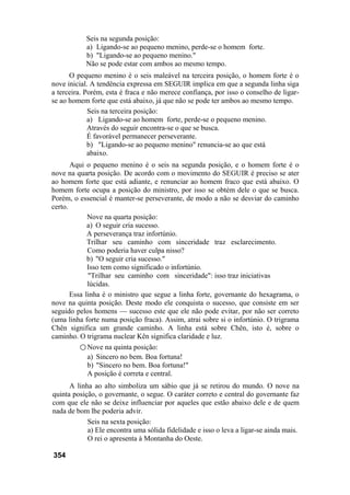 Seis na segunda posição:
a) Ligando-se ao pequeno menino, perde-se o homem forte.
b) "Ligando-se ao pequeno menino."
Não se pode estar com ambos ao mesmo tempo.
O pequeno menino é o seis maleável na terceira posição, o homem forte é o
nove inicial. A tendência expressa em SEGUIR implica em que a segunda linha siga
a terceira. Porém, esta é fraca e não merece confiança, por isso o conselho de ligar-
se ao homem forte que está abaixo, já que não se pode ter ambos ao mesmo tempo.
Seis na terceira posição:
a) Ligando-se ao homem forte, perde-se o pequeno menino.
Através do seguir encontra-se o que se busca.
É favorável permanecer perseverante.
b) "Ligando-se ao pequeno menino" renuncia-se ao que está
abaixo.
Aqui o pequeno menino é o seis na segunda posição, e o homem forte é o
nove na quarta posição. De acordo com o movimento do SEGUIR é preciso se ater
ao homem forte que está adiante, e renunciar ao homem fraco que está abaixo. O
homem forte ocupa a posição do ministro, por isso se obtém dele o que se busca.
Porém, o essencial é manter-se perseverante, de modo a não se desviar do caminho
certo.
Nove na quarta posição:
a) O seguir cria sucesso.
A perseverança traz infortúnio.
Trilhar seu caminho com sinceridade traz esclarecimento.
Como poderia haver culpa nisso?
b) "O seguir cria sucesso."
Isso tem como significado o infortúnio.
"Trilhar seu caminho com sinceridade": isso traz iniciativas
lúcidas.
Essa linha é o ministro que segue a linha forte, governante do hexagrama, o
nove na quinta posição. Deste modo ele conquista o sucesso, que consiste em ser
seguido pelos homens — sucesso este que ele não pode evitar, por não ser correto
(uma linha forte numa posição fraca). Assim, atrai sobre si o infortúnio. O trigrama
Chên significa um grande caminho. A linha está sobre Chên, isto é, sobre o
caminho. O trigrama nuclear Kên significa claridade e luz.
○ Nove na quinta posição:
a) Sincero no bem. Boa fortuna!
b) "Sincero no bem. Boa fortuna!"
A posição é correta e central.
A linha ao alto simboliza um sábio que já se retirou do mundo. O nove na
quinta posição, o governante, o segue. O caráter correto e central do governante faz
com que ele não se deixe influenciar por aqueles que estão abaixo dele e de quem
nada de bom lhe poderia advir.
Seis na sexta posição:
a) Ele encontra uma sólida fidelidade e isso o leva a ligar-se ainda mais.
O rei o apresenta à Montanha do Oeste.
354
 