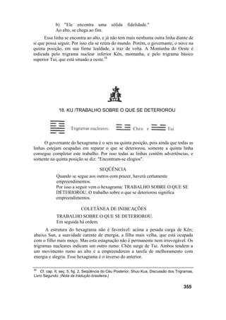 b) "Ele encontra uma sólida fidelidade."
Ao alto, se chega ao fim.
Essa linha se encontra ao alto, e já não tem mais nenhuma outra linha diante de
si que possa seguir. Por isso ela se retira do mundo. Porém, o governante, o nove na
quinta posição, em sua firme lealdade, a traz de volta. A Montanha do Oeste é
indicada pelo trigrama nuclear inferior Kên, montanha, e pelo trigrama básico
superior Tui, que está situado a oeste.58
O governante do hexagrama é o seis na quinta posição, pois ainda que todas as
linhas estejam ocupadas em reparar o que se deteriorou, somente a quinta linha
consegue completar este trabalho. Por isso todas as linhas contêm advertências, e
somente na quinta posição se diz: "Encontram-se elogios".
SEQÜÊNCIA
Quando se segue aos outros com prazer, haverá certamente
empreendimentos.
Por isso a seguir vem o hexagrama: TRABALHO SOBRE O QUE SE
DETERIOROU. O trabalho sobre o que se deteriorou significa
empreendimentos.
COLETÂNEA DE INDICAÇÕES
TRABALHO SOBRE O QUE SE DETERIOROU.
Em seguida há ordem.
A estrutura do hexagrama não é favorável: acima a pesada carga de Kên;
abaixo Sun, a suavidade carente de energia, a filha mais velha, que está ocupada
com o filho mais moço. Mas esta estagnação não é permanente nem irrevogável. Os
trigramas nucleares indicam um outro rumo: Chên surge de Tui. Ambos tendem a
um movimento rumo ao alto e a empreenderem a tarefa de melhoramento com
energia e alegria. Esse hexagrama é o inverso do anterior.
58
Cf. cap. II, seç. 5, fig. 2, Seqüência do Céu Posterior, Shuo Kua, Discussão dos Trigramas,
Livro Segundo. (Nota da tradução brasileira.)
355
18. KU /TRABALHO SOBRE O QUE SE DETERIOROU
 