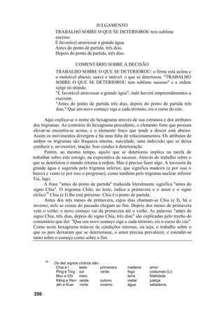JULGAMENTO
TRABALHO SOBRE O QUE SE DETERIOROU tem sublime
sucesso.
É favorável atravessar a grande água.
Antes do ponto de partida, três dias.
Depois do ponto de partida, três dias.
COMENTÁRIO SOBRE A DECISÃO
TRABALHO SOBRE O QUE SE DETERIOROU: o firme está acima e
o maleável abaixo; suave e imóvel: o que se deteriorou. "TRABALHO
SOBRE O QUE SE DETERIOROU tem sublime sucesso" e a ordem
surge no mundo.
"É favorável atravessar a grande água", indo haverá empreendimentos a
executar.
"Antes do ponto de partida três dias, depois do ponto de partida três
dias." Que um novo começo siga a cada término, eis o curso do céu.
Aqui explica-se o nome do hexagrama através de sua estrutura e dos atributos
dos trigramas. Ao contrário do hexagrama precedente, o elemento forte que procura
elevar-se encontra-se acima, e o elemento fraco que tende a descer está abaixo.
Assim os movimentos divergem e há uma falta de relacionamentos. Os atributos de
ambos os trigramas são fraqueza interna, suavidade, uma indecisão que se deixa
conduzir e, no exterior, inação. Isso conduz à deterioração.
Porém, ao mesmo tempo, aquilo que se deteriorou implica na tarefa de
trabalhar sobre este estrago, na expectativa de sucesso. Através do trabalho sobre o
que se deteriorou o mundo retorna à ordem. Mas é preciso fazer algo. A travessia da
grande água é sugerida pelo trigrama inferior, que significa madeira (e por isso o
barco) e vento (e por isso o progresso), como também pelo trigrama nuclear inferior
Tui, lago.
A frase "antes do ponto de partida" traduzida literalmente significa "antes do
signo Chia". O trigrama Chên, no leste, indica a primavera e o amor e o signo
cíclico59
Chia (e I) lhe está próximo. Chia é o ponto de partida.
Antes dos três meses de primavera, cujos dias chamam-se Chia (e I), há o
inverno; nele as coisas do passado chegam ao fim. Depois dos meses de primavera
vem o verão; o novo começo vai da primavera até o verão. As palavras "antes do
signo Chia, três dias, depois do signo Chia, três dias" são explicadas pelo trecho do
comentário que diz: "Que um novo começo siga a cada término, eis o curso do céu".
Como neste hexagrama trata-se de condições internas, ou seja, o trabalho sobre o
que os pais deixaram que se deteriorasse, o amor precisa prevalecer, e estender-se
tanto sobre o começo como sobre o fim.
59
Os dez signos cíclicos são:
Chia e I leste primavera madeira amor
Ping e Ting sul verão fogo costumes (Li)
Mou e Chi meio terra fidelidade
Kêng e Hsin oeste outono metal justiça
Jên e Kuei norte inverno água sabedoria.
356
 