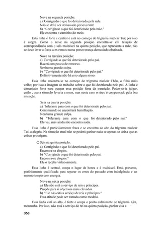 Nove na segunda posição:
a) Corrigindo o que foi deteriorado pela mãe.
Não se deve ser demasiado perseverante.
b) "Corrigindo o que foi deteriorado pela mãe."
Ele encontra o caminho do meio.
Esta linha é forte e central e está no começo do trigrama nuclear Tui; por isso
é alegre. Como o nove na segunda posição encontra-se em relação de
correspondência com o seis maleável na quinta posição, que representa a mãe, não
se deve levar a força a extremos numa perseverança demasiado obstinada.
Nove na terceira posição:
a) Corrigindo o que foi deteriorado pelo pai.
Haverá um pouco de remorso.
Nenhuma grande culpa.
b) '"Corrigindo o que foi deteriorado pelo pai."
Definitivamente não há erro algum nisso.
Essa linha encontra-se no começo do trigrama nuclear Chên, o filho mais
velho; por isso a imagem do trabalho sobre o que foi deteriorado pelo pai. A linha é
demasiado forte para ocupar essa posição forte de transição. Poder-se-ia julgar,
então , que a situação levaria a erros, mas neste caso o risco é compensado pela boa
intenção.
Seis na quarta posição:
a) Tolerante para com o que foi deteriorado pelo pai.
Continuando se encontrará humilhação.
Nenhuma grande culpa.
b) "Tolerante para com o que foi deteriorado pelo pai."
Ele vai, mas ainda não encontra nada.
Essa linha é particularmente fraca e se encontra ao alto do trigrama nuclear
Tui, a alegria. Na situação atual não se poderá ganhar nada se apenas se deixa que as
coisas prossigam.
○ Seis na quinta posição:
a) Corrigindo o que foi deteriorado pelo pai.
Encontra-se elogios.
b) "Corrigindo o que foi deteriorado pelo pai.
Encontra-se elogios."
Ele o recebe virtuosamente.
Essa linha é central, ocupa o lugar de honra e é maleável. Está, portanto,
perfeitamente qualificada para reparar os erros do passado com indulgência e ao
mesmo tempo com energia.
Nove na sexta posição:
a) Ele não está a serviço de reis e príncipes.
Propõe para si objetivos mais elevados.
b) "Ele não está a serviço de reis e príncipes."
Esta atitude pode ser tomada como modelo.
Essa linha está ao alto, é forte e ocupa o ponto culminante do trigrama Kên,
montanha. Por isso, não está a serviço do rei na quinta posição, porém visa a
358
 
